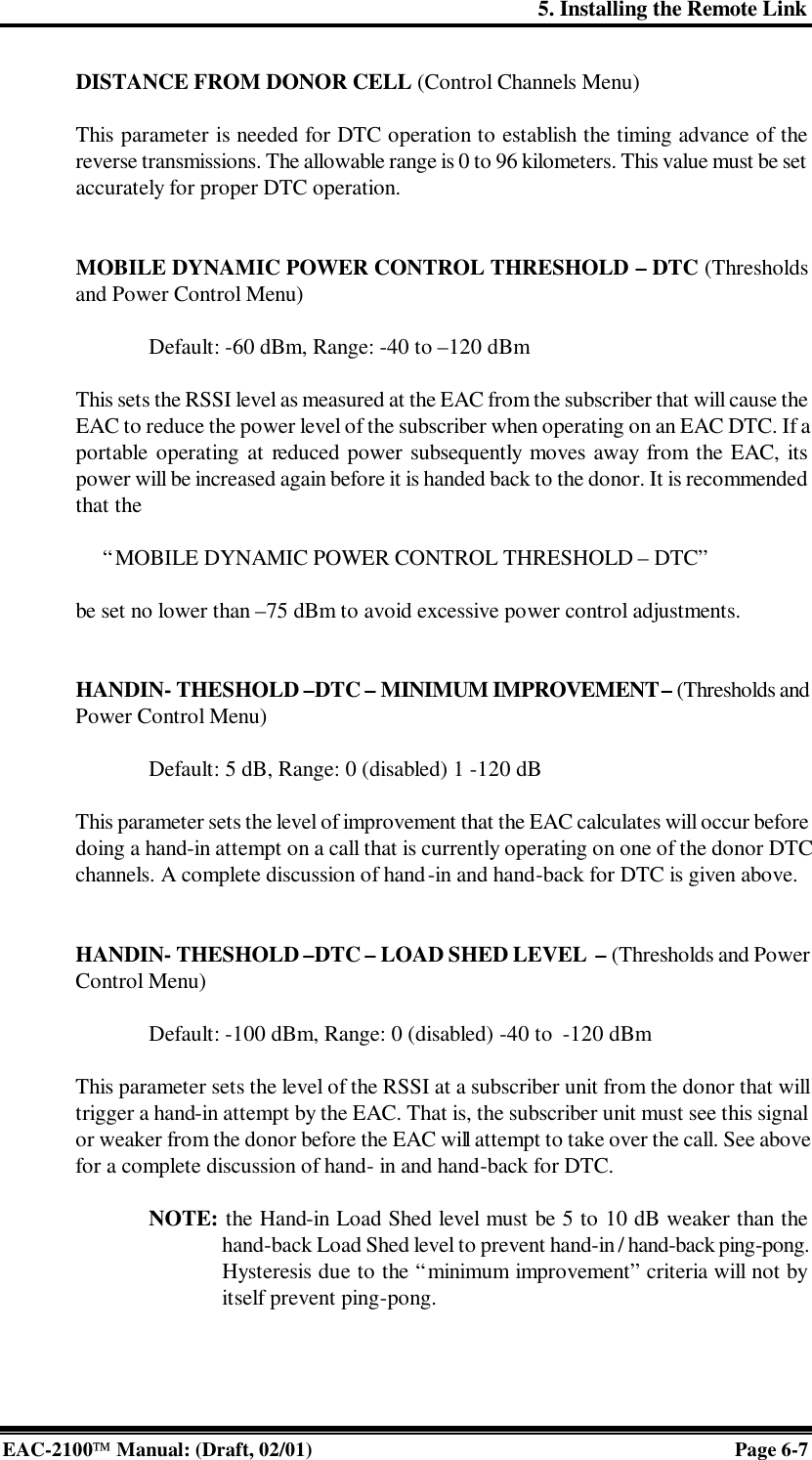 5. Installing the Remote Link EAC-2100 Manual: (Draft, 02/01) Page 6-7 DISTANCE FROM DONOR CELL (Control Channels Menu)  This parameter is needed for DTC operation to establish the timing advance of the reverse transmissions. The allowable range is 0 to 96 kilometers. This value must be set accurately for proper DTC operation.   MOBILE DYNAMIC POWER CONTROL THRESHOLD – DTC (Thresholds and Power Control Menu)  Default: -60 dBm, Range: -40 to –120 dBm  This sets the RSSI level as measured at the EAC from the subscriber that will cause the EAC to reduce the power level of the subscriber when operating on an EAC DTC. If a portable operating at reduced power subsequently moves away from the EAC, its power will be increased again before it is handed back to the donor. It is recommended that the       “MOBILE DYNAMIC POWER CONTROL THRESHOLD – DTC”   be set no lower than –75 dBm to avoid excessive power control adjustments.   HANDIN- THESHOLD –DTC – MINIMUM IMPROVEMENT – (Thresholds and Power Control Menu)  Default: 5 dB, Range: 0 (disabled) 1 -120 dB  This parameter sets the level of improvement that the EAC calculates will occur before doing a hand-in attempt on a call that is currently operating on one of the donor DTC channels. A complete discussion of hand-in and hand-back for DTC is given above.   HANDIN- THESHOLD –DTC – LOAD SHED LEVEL  – (Thresholds and Power Control Menu)  Default: -100 dBm, Range: 0 (disabled) -40 to  -120 dBm  This parameter sets the level of the RSSI at a subscriber unit from the donor that will trigger a hand-in attempt by the EAC. That is, the subscriber unit must see this signal or weaker from the donor before the EAC will attempt to take over the call. See above for a complete discussion of hand- in and hand-back for DTC.   NOTE: the Hand-in Load Shed level must be 5 to 10 dB weaker than the hand-back Load Shed level to prevent hand-in / hand-back ping-pong. Hysteresis due to the “minimum improvement” criteria will not by itself prevent ping-pong.    