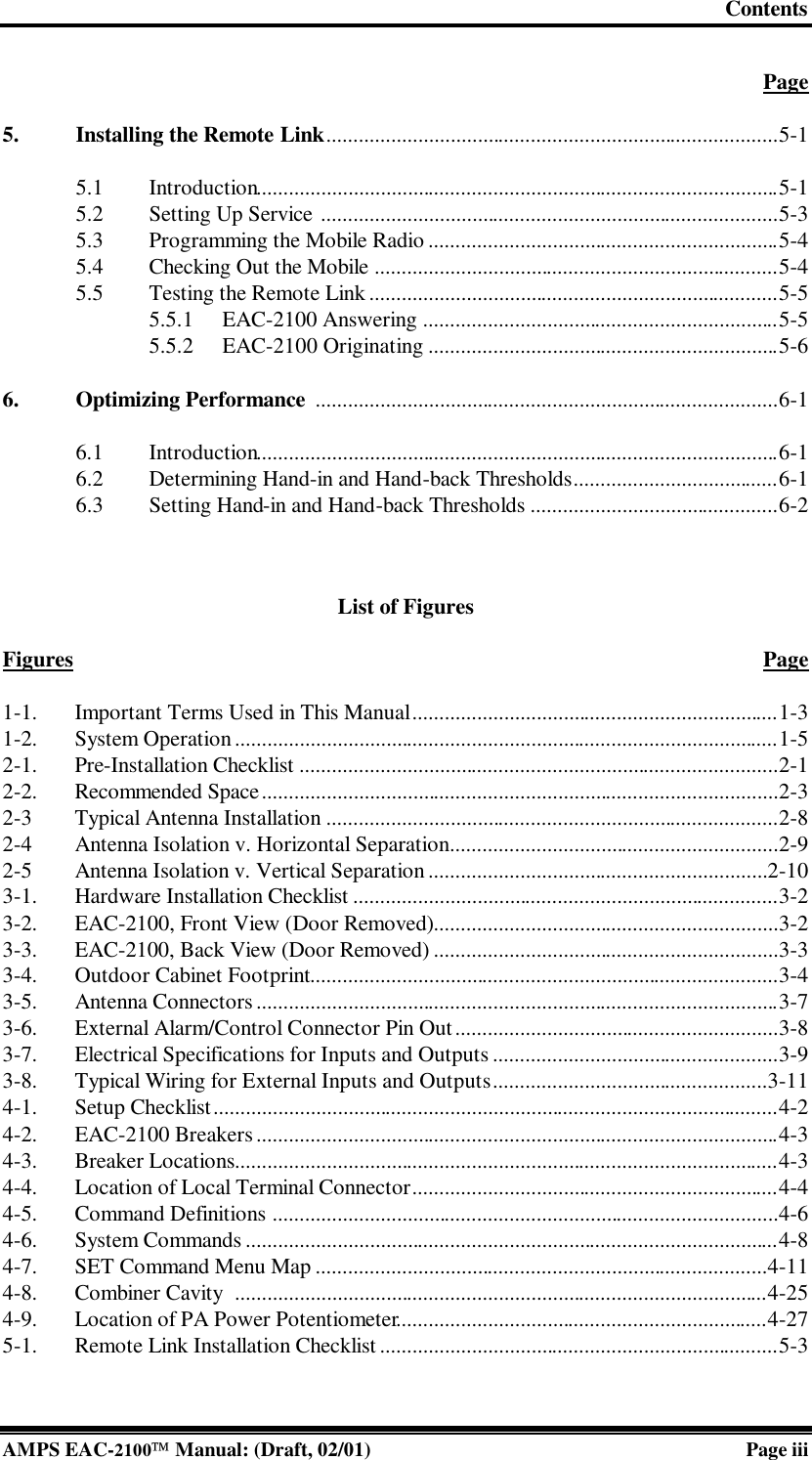 Contents  AMPS EAC-2100 Manual: (Draft, 02/01) Page iii  Page  5. Installing the Remote Link....................................................................................5-1  5.1 Introduction.................................................................................................5-1 5.2 Setting Up Service .....................................................................................5-3 5.3 Programming the Mobile Radio.................................................................5-4 5.4 Checking Out the Mobile ...........................................................................5-4 5.5 Testing the Remote Link ............................................................................5-5 5.5.1 EAC-2100 Answering ..................................................................5-5 5.5.2 EAC-2100 Originating .................................................................5-6  6. Optimizing Performance ......................................................................................6-1  6.1 Introduction.................................................................................................6-1 6.2 Determining Hand-in and Hand-back Thresholds......................................6-1 6.3 Setting Hand-in and Hand-back Thresholds ..............................................6-2  List of Figures  Figures Page  1-1. Important Terms Used in This Manual....................................................................1-3 1-2. System Operation.....................................................................................................1-5 2-1. Pre-Installation Checklist .........................................................................................2-1 2-2. Recommended Space................................................................................................2-3 2-3 Typical Antenna Installation ....................................................................................2-8 2-4 Antenna Isolation v. Horizontal Separation.............................................................2-9 2-5 Antenna Isolation v. Vertical Separation...............................................................2-10 3-1. Hardware Installation Checklist ...............................................................................3-2 3-2. EAC-2100, Front View (Door Removed)................................................................3-2 3-3. EAC-2100, Back View (Door Removed) ................................................................3-3 3-4. Outdoor Cabinet Footprint.......................................................................................3-4 3-5. Antenna Connectors.................................................................................................3-7 3-6. External Alarm/Control Connector Pin Out............................................................3-8 3-7. Electrical Specifications for Inputs and Outputs.....................................................3-9 3-8. Typical Wiring for External Inputs and Outputs...................................................3-11 4-1. Setup Checklist.........................................................................................................4-2 4-2. EAC-2100 Breakers .................................................................................................4-3 4-3. Breaker Locations.....................................................................................................4-3 4-4. Location of Local Terminal Connector....................................................................4-4 4-5. Command Definitions ..............................................................................................4-6 4-6. System Commands...................................................................................................4-8 4-7. SET Command Menu Map ....................................................................................4-11 4-8. Combiner Cavity  ...................................................................................................4-25 4-9. Location of PA Power Potentiometer.....................................................................4-27 5-1. Remote Link Installation Checklist..........................................................................5-3