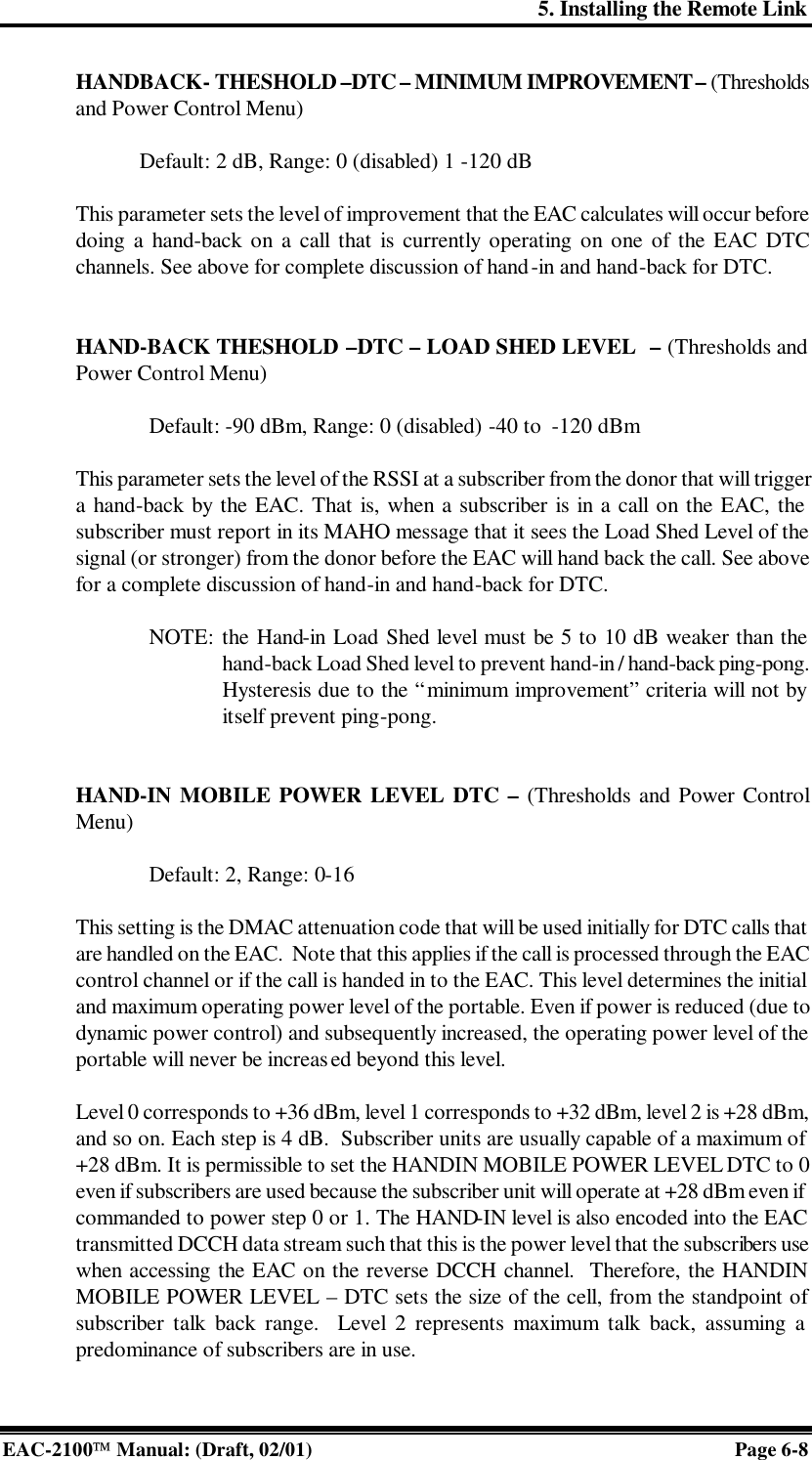 5. Installing the Remote Link EAC-2100 Manual: (Draft, 02/01) Page 6-8 HANDBACK- THESHOLD –DTC – MINIMUM IMPROVEMENT – (Thresholds and Power Control Menu)  Default: 2 dB, Range: 0 (disabled) 1 -120 dB  This parameter sets the level of improvement that the EAC calculates will occur before doing a hand-back on a call that is currently operating on one of the EAC DTC channels. See above for complete discussion of hand-in and hand-back for DTC.   HAND-BACK THESHOLD –DTC – LOAD SHED LEVEL  – (Thresholds and Power Control Menu)  Default: -90 dBm, Range: 0 (disabled) -40 to  -120 dBm  This parameter sets the level of the RSSI at a subscriber from the donor that will trigger a hand-back by the EAC. That is, when a subscriber is in a call on the EAC, the subscriber must report in its MAHO message that it sees the Load Shed Level of the signal (or stronger) from the donor before the EAC will hand back the call. See above for a complete discussion of hand-in and hand-back for DTC.    NOTE: the Hand-in Load Shed level must be 5 to 10 dB weaker than the hand-back Load Shed level to prevent hand-in / hand-back ping-pong. Hysteresis due to the “minimum improvement” criteria will not by itself prevent ping-pong.    HAND-IN MOBILE POWER LEVEL DTC – (Thresholds and Power Control Menu)  Default: 2, Range: 0-16    This setting is the DMAC attenuation code that will be used initially for DTC calls that are handled on the EAC.  Note that this applies if the call is processed through the EAC control channel or if the call is handed in to the EAC. This level determines the initial and maximum operating power level of the portable. Even if power is reduced (due to dynamic power control) and subsequently increased, the operating power level of the portable will never be increased beyond this level.   Level 0 corresponds to +36 dBm, level 1 corresponds to +32 dBm, level 2 is +28 dBm, and so on. Each step is 4 dB.  Subscriber units are usually capable of a maximum of +28 dBm. It is permissible to set the HANDIN MOBILE POWER LEVEL DTC to 0 even if subscribers are used because the subscriber unit will operate at +28 dBm even if commanded to power step 0 or 1. The HAND-IN level is also encoded into the EAC transmitted DCCH data stream such that this is the power level that the subscribers use when accessing the EAC on the reverse DCCH channel.  Therefore, the HANDIN MOBILE POWER LEVEL – DTC sets the size of the cell, from the standpoint of subscriber talk back range.  Level 2 represents maximum talk back, assuming a predominance of subscribers are in use.  