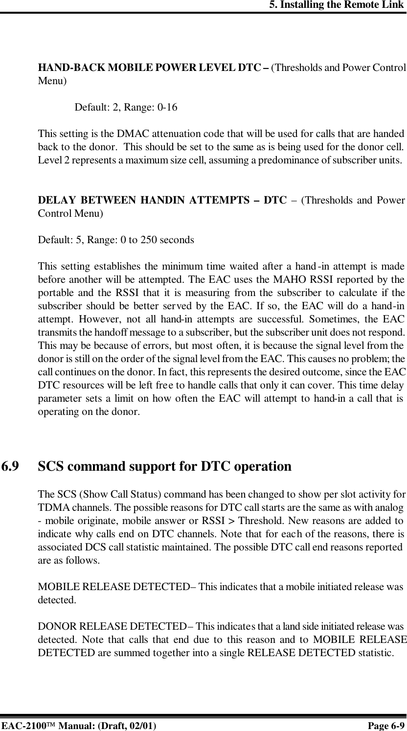 5. Installing the Remote Link EAC-2100 Manual: (Draft, 02/01) Page 6-9   HAND-BACK MOBILE POWER LEVEL DTC – (Thresholds and Power Control Menu)  Default: 2, Range: 0-16    This setting is the DMAC attenuation code that will be used for calls that are handed back to the donor.  This should be set to the same as is being used for the donor cell. Level 2 represents a maximum size cell, assuming a predominance of subscriber units.    DELAY BETWEEN HANDIN ATTEMPTS – DTC – (Thresholds and Power Control Menu)  Default: 5, Range: 0 to 250 seconds  This setting establishes the minimum time waited after a hand-in attempt is made before another will be attempted. The EAC uses the MAHO RSSI reported by the portable and the RSSI that it is measuring from the subscriber to calculate if the subscriber should be better served by the EAC. If so, the EAC will do a hand-in attempt. However, not all hand-in attempts are successful. Sometimes, the EAC transmits the handoff message to a subscriber, but the subscriber unit does not respond. This may be because of errors, but most often, it is because the signal level from the donor is still on the order of the signal level from the EAC. This causes no problem; the call continues on the donor. In fact, this represents the desired outcome, since the EAC DTC resources will be left free to handle calls that only it can cover. This time delay parameter sets a limit on how often the EAC will attempt to hand-in a call that is operating on the donor.     6.9 SCS command support for DTC operation  The SCS (Show Call Status) command has been changed to show per slot activity for TDMA channels. The possible reasons for DTC call starts are the same as with analog  - mobile originate, mobile answer or RSSI &gt; Threshold. New reasons are added to indicate why calls end on DTC channels. Note that for each of the reasons, there is associated DCS call statistic maintained. The possible DTC call end reasons reported are as follows.  MOBILE RELEASE DETECTED – This indicates that a mobile initiated release was detected.   DONOR RELEASE DETECTED – This indicates that a land side initiated release was detected. Note that calls that end due to this reason and to MOBILE RELEASE DETECTED are summed together into a single RELEASE DETECTED statistic.  