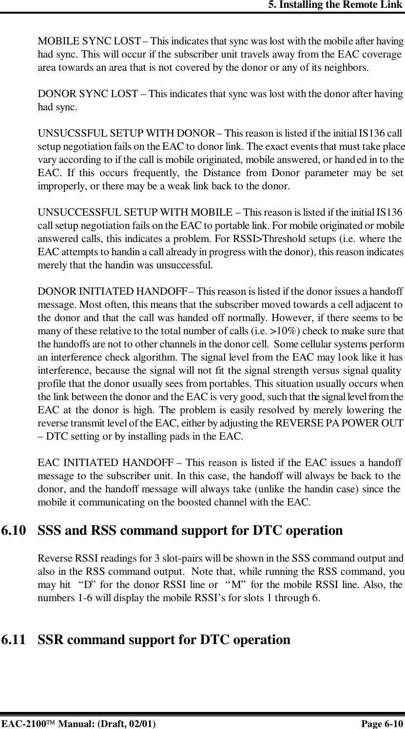 5. Installing the Remote Link EAC-2100 Manual: (Draft, 02/01) Page 6-10 MOBILE SYNC LOST – This indicates that sync was lost with the mobile after having had sync. This will occur if the subscriber unit travels away from the EAC coverage area towards an area that is not covered by the donor or any of its neighbors.  DONOR SYNC LOST – This indicates that sync was lost with the donor after having had sync.  UNSUCSSFUL SETUP WITH DONOR – This reason is listed if the initial IS136 call setup negotiation fails on the EAC to donor link. The exact events that must take place vary according to if the call is mobile originated, mobile answered, or handed in to the EAC. If this occurs frequently, the Distance from Donor parameter may be set improperly, or there may be a weak link back to the donor.  UNSUCCESSFUL SETUP WITH MOBILE  – This reason is listed if the initial IS136 call setup negotiation fails on the EAC to portable link. For mobile originated or mobile answered calls, this indicates a problem. For RSSI&gt;Threshold setups (i.e. where the EAC attempts to handin a call already in progress with the donor), this reason indicates merely that the handin was unsuccessful.   DONOR INITIATED HANDOFF – This reason is listed if the donor issues a handoff message. Most often, this means that the subscriber moved towards a cell adjacent to the donor and that the call was handed off normally. However, if there seems to be many of these relative to the total number of calls (i.e. &gt;10%) check to make sure that the handoffs are not to other channels in the donor cell.  Some cellular systems perform an interference check algorithm. The signal level from the EAC may look like it has interference, because the signal will not fit the signal strength versus signal quality profile that the donor usually sees from portables. This situation usually occurs when the link between the donor and the EAC is very good, such that the signal level from the EAC at the donor is high. The problem is easily resolved by merely lowering the reverse transmit level of the EAC, either by adjusting the REVERSE PA POWER OUT – DTC setting or by installing pads in the EAC.   EAC INITIATED HANDOFF – This reason is listed if the EAC issues a handoff message to the subscriber unit. In this case, the handoff will always be back to the donor, and the handoff message will always take (unlike the handin case) since the mobile it communicating on the boosted channel with the EAC.   6.10 SSS and RSS command support for DTC operation   Reverse RSSI readings for 3 slot-pairs will be shown in the SSS command output and also in the RSS command output.  Note that, while running the RSS command, you may hit  “D” for the donor RSSI line or  “M” for the mobile RSSI line. Also, the numbers 1-6 will display the mobile RSSI’s for slots 1 through 6.    6.11 SSR command support for DTC operation  