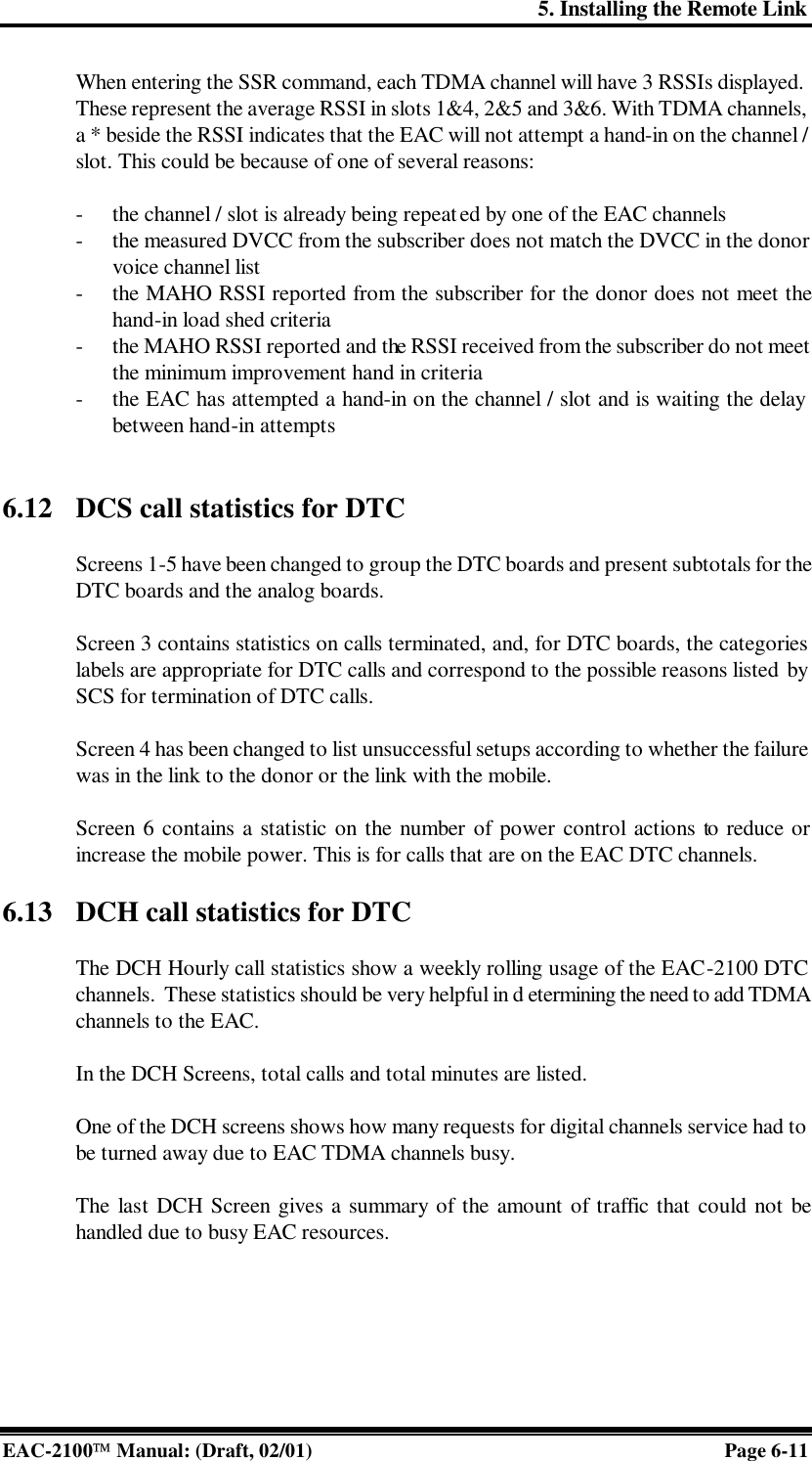 5. Installing the Remote Link EAC-2100 Manual: (Draft, 02/01) Page 6-11 When entering the SSR command, each TDMA channel will have 3 RSSIs displayed. These represent the average RSSI in slots 1&amp;4, 2&amp;5 and 3&amp;6. With TDMA channels, a * beside the RSSI indicates that the EAC will not attempt a hand-in on the channel / slot. This could be because of one of several reasons:  - the channel / slot is already being repeated by one of the EAC channels  - the measured DVCC from the subscriber does not match the DVCC in the donor voice channel list - the MAHO RSSI reported from the subscriber for the donor does not meet the hand-in load shed criteria - the MAHO RSSI reported and the RSSI received from the subscriber do not meet the minimum improvement hand in criteria - the EAC has attempted a hand-in on the channel / slot and is waiting the delay between hand-in attempts   6.12 DCS call statistics for DTC  Screens 1-5 have been changed to group the DTC boards and present subtotals for the DTC boards and the analog boards.   Screen 3 contains statistics on calls terminated, and, for DTC boards, the categories labels are appropriate for DTC calls and correspond to the possible reasons listed by SCS for termination of DTC calls.   Screen 4 has been changed to list unsuccessful setups according to whether the failure was in the link to the donor or the link with the mobile.  Screen 6 contains a statistic on the number of power control actions to reduce or increase the mobile power. This is for calls that are on the EAC DTC channels.  6.13 DCH call statistics for DTC   The DCH Hourly call statistics show a weekly rolling usage of the EAC-2100 DTC channels.  These statistics should be very helpful in d etermining the need to add TDMA channels to the EAC.   In the DCH Screens, total calls and total minutes are listed.  One of the DCH screens shows how many requests for digital channels service had to be turned away due to EAC TDMA channels busy.   The last DCH Screen gives a summary of the amount of traffic that could not be handled due to busy EAC resources. 