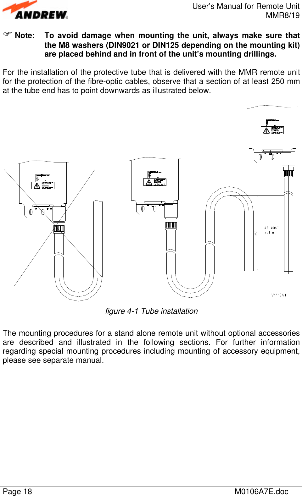 User’s Manual for Remote UnitMMR8/19Page 18 M0106A7E.docF Note: To avoid damage when mounting the unit, always make sure thatthe M8 washers (DIN9021 or DIN125 depending on the mounting kit)are placed behind and in front of the unit’s mounting drillings.For the installation of the protective tube that is delivered with the MMR remote unitfor the protection of the fibre-optic cables, observe that a section of at least 250 mmat the tube end has to point downwards as illustrated below.figure 4-1 Tube installationThe mounting procedures for a stand alone remote unit without optional accessoriesare described and illustrated in the following sections. For further informationregarding special mounting procedures including mounting of accessory equipment,please see separate manual.