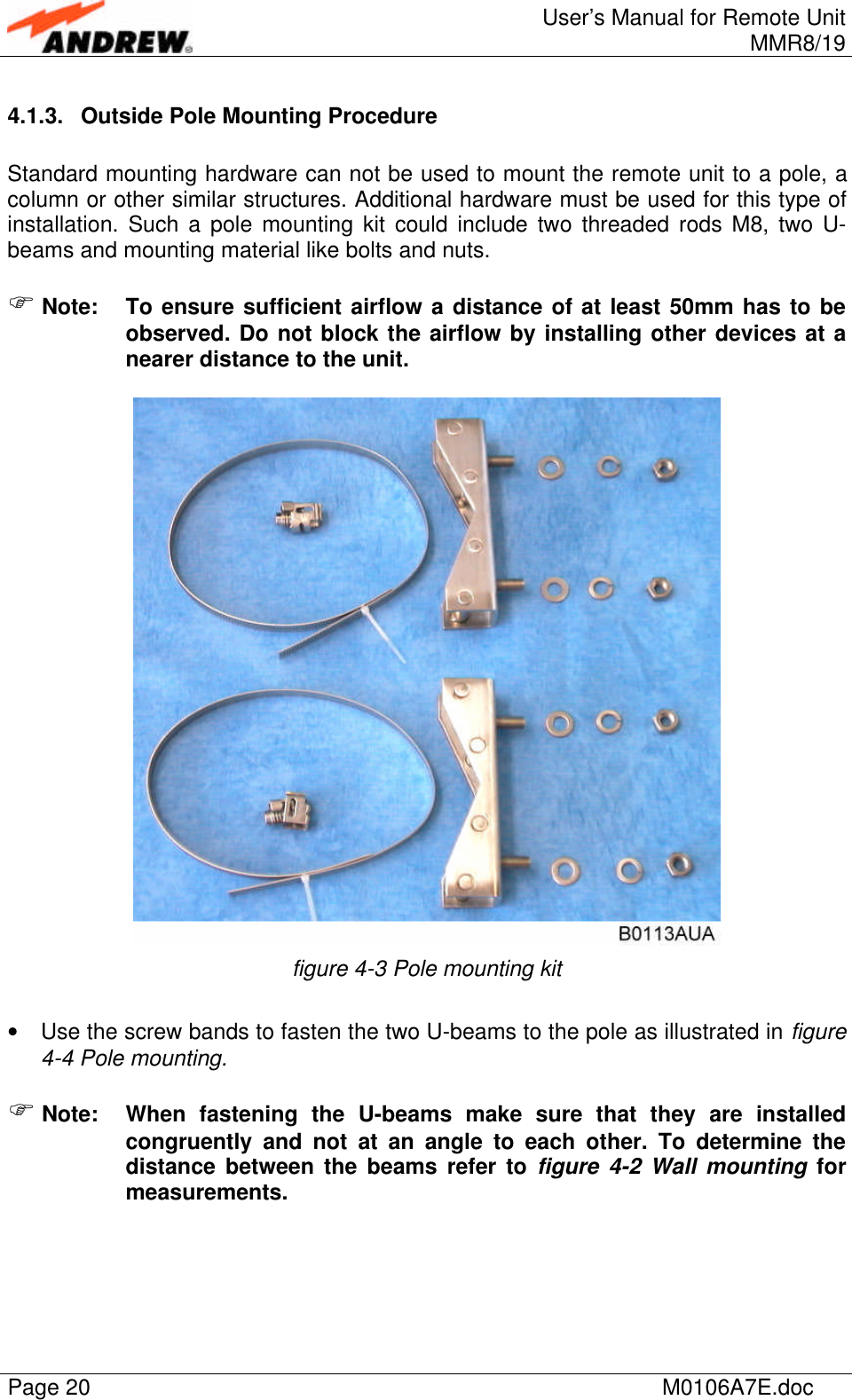 User’s Manual for Remote UnitMMR8/19Page 20 M0106A7E.doc4.1.3. Outside Pole Mounting ProcedureStandard mounting hardware can not be used to mount the remote unit to a pole, acolumn or other similar structures. Additional hardware must be used for this type ofinstallation. Such a pole mounting kit could include two threaded rods M8, two U-beams and mounting material like bolts and nuts.F Note: To ensure sufficient airflow a distance of at least 50mm has to beobserved. Do not block the airflow by installing other devices at anearer distance to the unit.figure 4-3 Pole mounting kit• Use the screw bands to fasten the two U-beams to the pole as illustrated in figure4-4 Pole mounting.F Note: When fastening the U-beams make sure that they are installedcongruently and not at an angle to each other. To determine thedistance between the beams refer to figure 4-2 Wall mounting formeasurements.