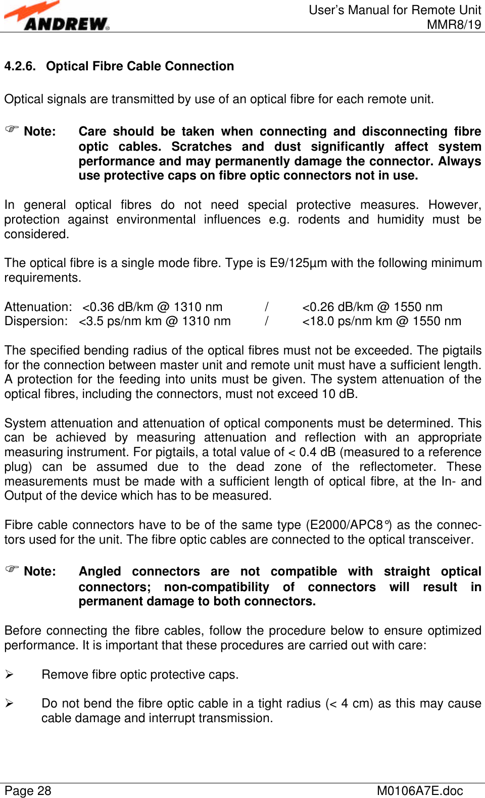 User’s Manual for Remote UnitMMR8/19Page 28 M0106A7E.doc4.2.6. Optical Fibre Cable ConnectionOptical signals are transmitted by use of an optical fibre for each remote unit.F Note: Care should be taken when connecting and disconnecting fibreoptic cables. Scratches and dust significantly affect systemperformance and may permanently damage the connector. Alwaysuse protective caps on fibre optic connectors not in use.In general optical fibres do not need special protective measures. However,protection against environmental influences e.g. rodents and humidity must beconsidered.The optical fibre is a single mode fibre. Type is E9/125µm with the following minimumrequirements.Attenuation:  &lt;0.36 dB/km @ 1310 nm /&lt;0.26 dB/km @ 1550 nmDispersion: &lt;3.5 ps/nm km @ 1310 nm /&lt;18.0 ps/nm km @ 1550 nmThe specified bending radius of the optical fibres must not be exceeded. The pigtailsfor the connection between master unit and remote unit must have a sufficient length.A protection for the feeding into units must be given. The system attenuation of theoptical fibres, including the connectors, must not exceed 10 dB.System attenuation and attenuation of optical components must be determined. Thiscan be achieved by measuring attenuation and reflection with an appropriatemeasuring instrument. For pigtails, a total value of &lt; 0.4 dB (measured to a referenceplug) can be assumed due to the dead zone of the reflectometer. Thesemeasurements must be made with a sufficient length of optical fibre, at the In- andOutput of the device which has to be measured.Fibre cable connectors have to be of the same type (E2000/APC8°) as the connec-tors used for the unit. The fibre optic cables are connected to the optical transceiver.F Note: Angled connectors are not compatible with straight opticalconnectors; non-compatibility of connectors will result inpermanent damage to both connectors.Before connecting the fibre cables, follow the procedure below to ensure optimizedperformance. It is important that these procedures are carried out with care:Ø Remove fibre optic protective caps.Ø Do not bend the fibre optic cable in a tight radius (&lt; 4 cm) as this may causecable damage and interrupt transmission.