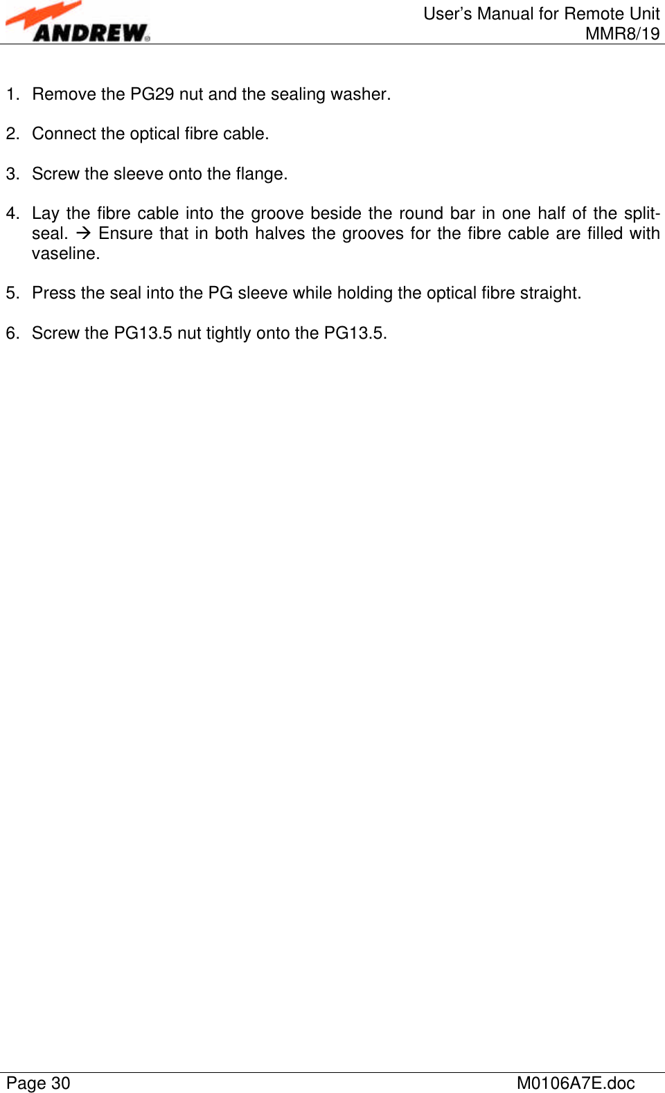 User’s Manual for Remote UnitMMR8/19Page 30 M0106A7E.doc1. Remove the PG29 nut and the sealing washer.2. Connect the optical fibre cable.3. Screw the sleeve onto the flange.4. Lay the fibre cable into the groove beside the round bar in one half of the split-seal. à Ensure that in both halves the grooves for the fibre cable are filled withvaseline.5. Press the seal into the PG sleeve while holding the optical fibre straight.6. Screw the PG13.5 nut tightly onto the PG13.5.