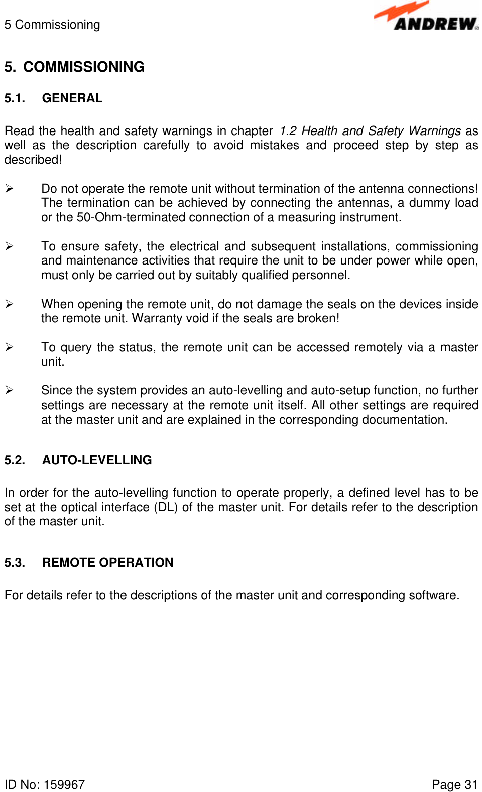 5 CommissioningID No: 159967 Page 315. COMMISSIONING5.1. GENERALRead the health and safety warnings in chapter 1.2 Health and Safety Warnings aswell as the description carefully to avoid mistakes and proceed step by step asdescribed!Ø Do not operate the remote unit without termination of the antenna connections!The termination can be achieved by connecting the antennas, a dummy loador the 50-Ohm-terminated connection of a measuring instrument.Ø To ensure safety, the electrical and subsequent installations, commissioningand maintenance activities that require the unit to be under power while open,must only be carried out by suitably qualified personnel.Ø When opening the remote unit, do not damage the seals on the devices insidethe remote unit. Warranty void if the seals are broken!Ø To query the status, the remote unit can be accessed remotely via a masterunit.Ø Since the system provides an auto-levelling and auto-setup function, no furthersettings are necessary at the remote unit itself. All other settings are requiredat the master unit and are explained in the corresponding documentation.5.2. AUTO-LEVELLINGIn order for the auto-levelling function to operate properly, a defined level has to beset at the optical interface (DL) of the master unit. For details refer to the descriptionof the master unit.5.3. REMOTE OPERATIONFor details refer to the descriptions of the master unit and corresponding software.