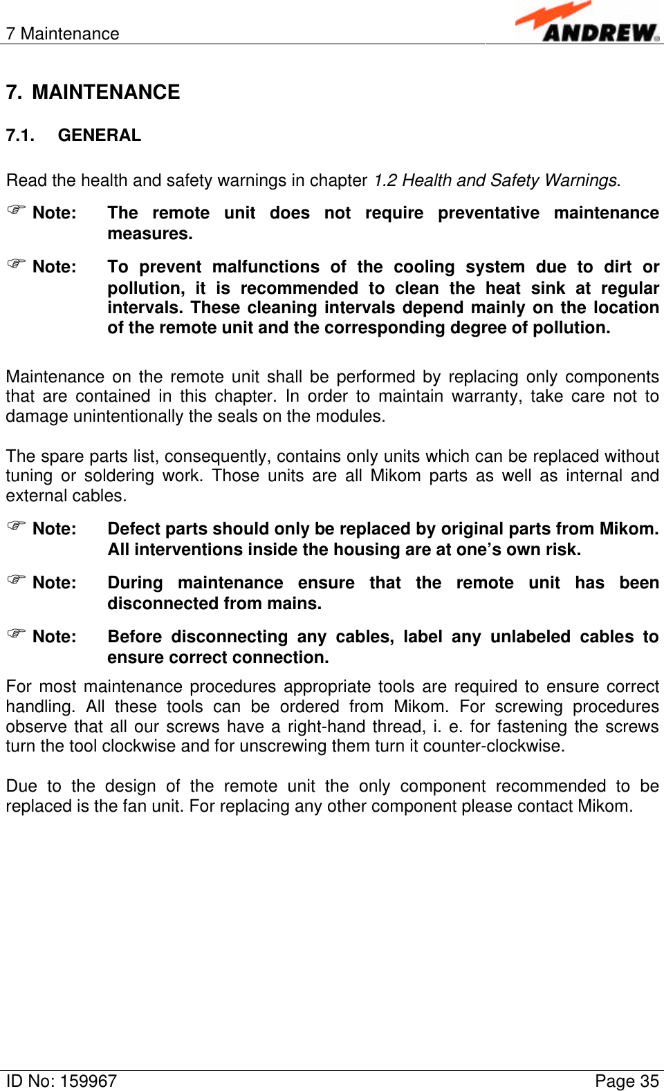 7 MaintenanceID No: 159967 Page 357. MAINTENANCE7.1. GENERALRead the health and safety warnings in chapter 1.2 Health and Safety Warnings.F Note: The remote unit does not require preventative maintenancemeasures.F Note: To prevent malfunctions of the cooling system due to dirt orpollution, it is recommended to clean the heat sink at regularintervals. These cleaning intervals depend mainly on the locationof the remote unit and the corresponding degree of pollution.Maintenance on the remote unit shall be performed by replacing only componentsthat are contained in this chapter. In order to maintain warranty, take care not todamage unintentionally the seals on the modules.The spare parts list, consequently, contains only units which can be replaced withouttuning or soldering work. Those units are all Mikom parts as well as internal andexternal cables.F Note: Defect parts should only be replaced by original parts from Mikom.All interventions inside the housing are at one’s own risk.F Note: During maintenance ensure that the remote unit has beendisconnected from mains.F Note: Before disconnecting any cables, label any unlabeled cables toensure correct connection.For most maintenance procedures appropriate tools are required to ensure correcthandling. All these tools can be ordered from Mikom. For screwing proceduresobserve that all our screws have a right-hand thread, i. e. for fastening the screwsturn the tool clockwise and for unscrewing them turn it counter-clockwise.Due to the design of the remote unit the only component recommended to bereplaced is the fan unit. For replacing any other component please contact Mikom.