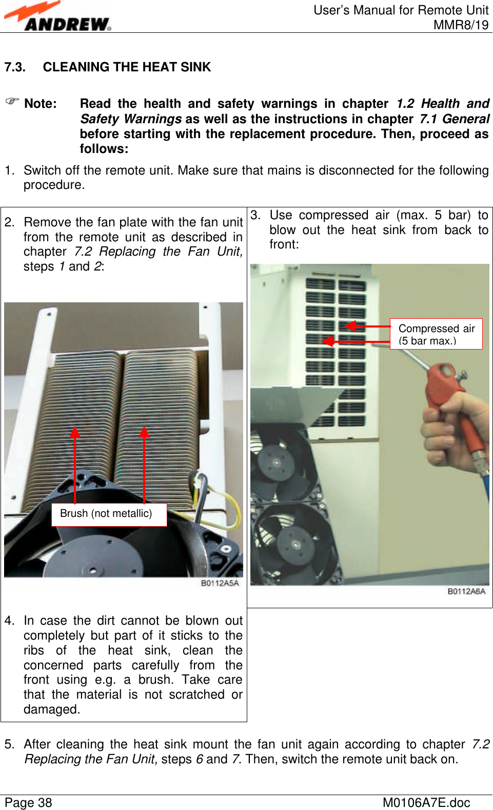 User’s Manual for Remote UnitMMR8/19Page 38 M0106A7E.doc7.3. CLEANING THE HEAT SINKF Note: Read the health and safety warnings in chapter 1.2 Health andSafety Warnings as well as the instructions in chapter 7.1 Generalbefore starting with the replacement procedure. Then, proceed asfollows:1. Switch off the remote unit. Make sure that mains is disconnected for the followingprocedure.3. Use compressed air (max. 5 bar) toblow out the heat sink from back tofront:2. Remove the fan plate with the fan unitfrom the remote unit as described inchapter  7.2 Replacing the Fan Unit,steps 1 and 2:4. In case the dirt cannot be blown outcompletely but part of it sticks to theribs of the heat sink, clean theconcerned parts carefully from thefront using e.g. a brush. Take carethat the material is not scratched ordamaged.5. After cleaning the heat sink mount the fan unit again according to chapter 7.2Replacing the Fan Unit, steps 6 and 7. Then, switch the remote unit back on.Compressed air(5 bar max.)Brush (not metallic)