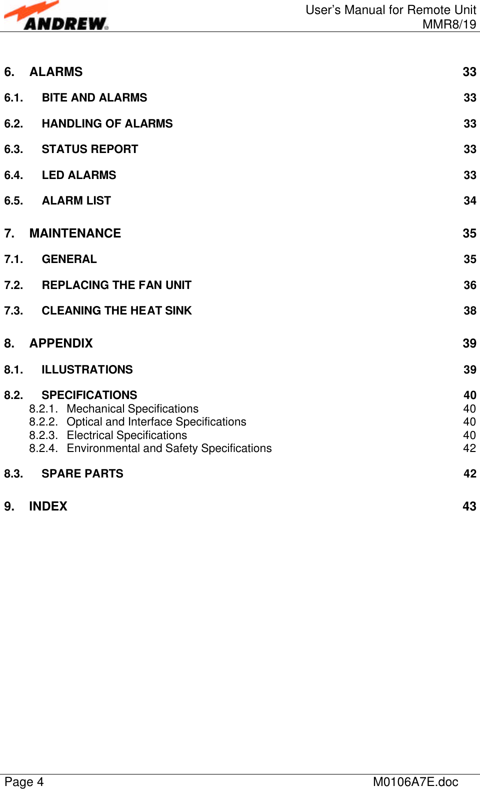 User’s Manual for Remote UnitMMR8/19Page 4M0106A7E.doc6. ALARMS 336.1. BITE AND ALARMS 336.2. HANDLING OF ALARMS 336.3. STATUS REPORT 336.4. LED ALARMS 336.5. ALARM LIST 347. MAINTENANCE 357.1. GENERAL 357.2. REPLACING THE FAN UNIT 367.3. CLEANING THE HEAT SINK 388. APPENDIX 398.1. ILLUSTRATIONS 398.2. SPECIFICATIONS 408.2.1. Mechanical Specifications 408.2.2. Optical and Interface Specifications 408.2.3. Electrical Specifications 408.2.4. Environmental and Safety Specifications 428.3. SPARE PARTS 429. INDEX 43