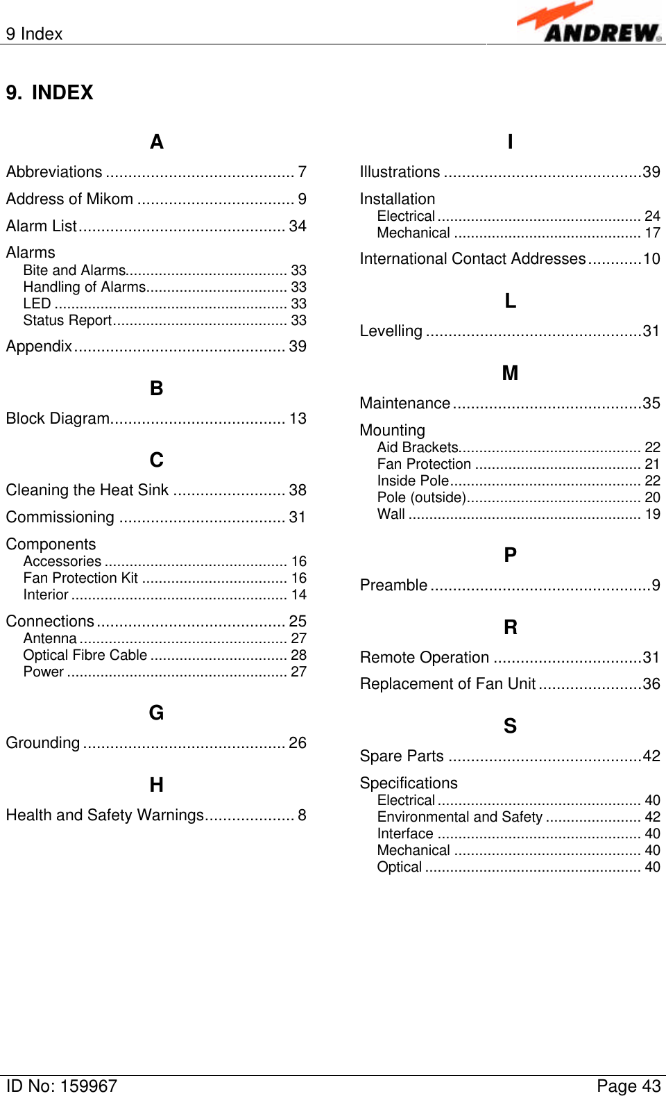 9 IndexID No: 159967 Page 439. INDEXAAbbreviations .......................................... 7Address of Mikom ................................... 9Alarm List.............................................. 34AlarmsBite and Alarms....................................... 33Handling of Alarms.................................. 33LED ........................................................ 33Status Report.......................................... 33Appendix............................................... 39BBlock Diagram....................................... 13CCleaning the Heat Sink ......................... 38Commissioning ..................................... 31ComponentsAccessories ............................................ 16Fan Protection Kit ................................... 16Interior .................................................... 14Connections.......................................... 25Antenna .................................................. 27Optical Fibre Cable ................................. 28Power ..................................................... 27GGrounding ............................................. 26HHealth and Safety Warnings.................... 8IIllustrations ............................................39InstallationElectrical................................................. 24Mechanical ............................................. 17International Contact Addresses............10LLevelling ................................................31MMaintenance..........................................35MountingAid Brackets............................................ 22Fan Protection ........................................ 21Inside Pole.............................................. 22Pole (outside).......................................... 20Wall ........................................................ 19PPreamble.................................................9RRemote Operation .................................31Replacement of Fan Unit.......................36SSpare Parts ...........................................42SpecificationsElectrical................................................. 40Environmental and Safety ....................... 42Interface ................................................. 40Mechanical ............................................. 40Optical .................................................... 40