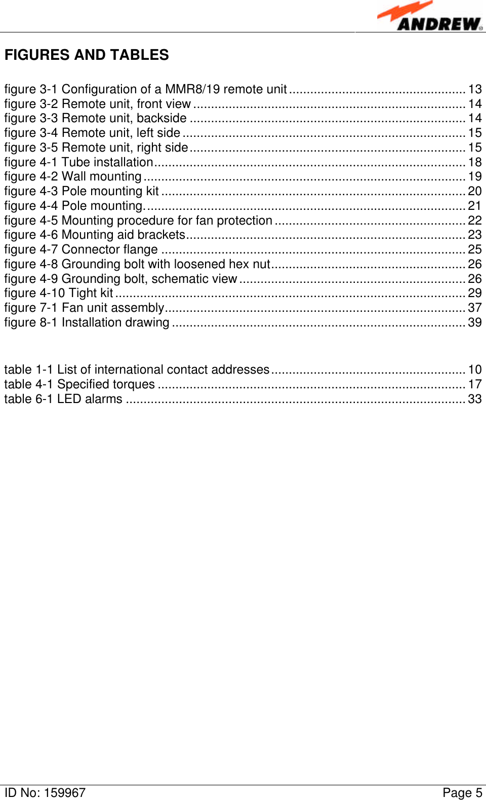 ID No: 159967 Page 5FIGURES AND TABLESfigure 3-1 Configuration of a MMR8/19 remote unit.................................................. 13figure 3-2 Remote unit, front view ............................................................................. 14figure 3-3 Remote unit, backside .............................................................................. 14figure 3-4 Remote unit, left side ................................................................................ 15figure 3-5 Remote unit, right side.............................................................................. 15figure 4-1 Tube installation........................................................................................ 18figure 4-2 Wall mounting........................................................................................... 19figure 4-3 Pole mounting kit ...................................................................................... 20figure 4-4 Pole mounting........................................................................................... 21figure 4-5 Mounting procedure for fan protection ...................................................... 22figure 4-6 Mounting aid brackets............................................................................... 23figure 4-7 Connector flange ...................................................................................... 25figure 4-8 Grounding bolt with loosened hex nut....................................................... 26figure 4-9 Grounding bolt, schematic view................................................................ 26figure 4-10 Tight kit ................................................................................................... 29figure 7-1 Fan unit assembly..................................................................................... 37figure 8-1 Installation drawing ................................................................................... 39table 1-1 List of international contact addresses....................................................... 10table 4-1 Specified torques ....................................................................................... 17table 6-1 LED alarms ................................................................................................ 33