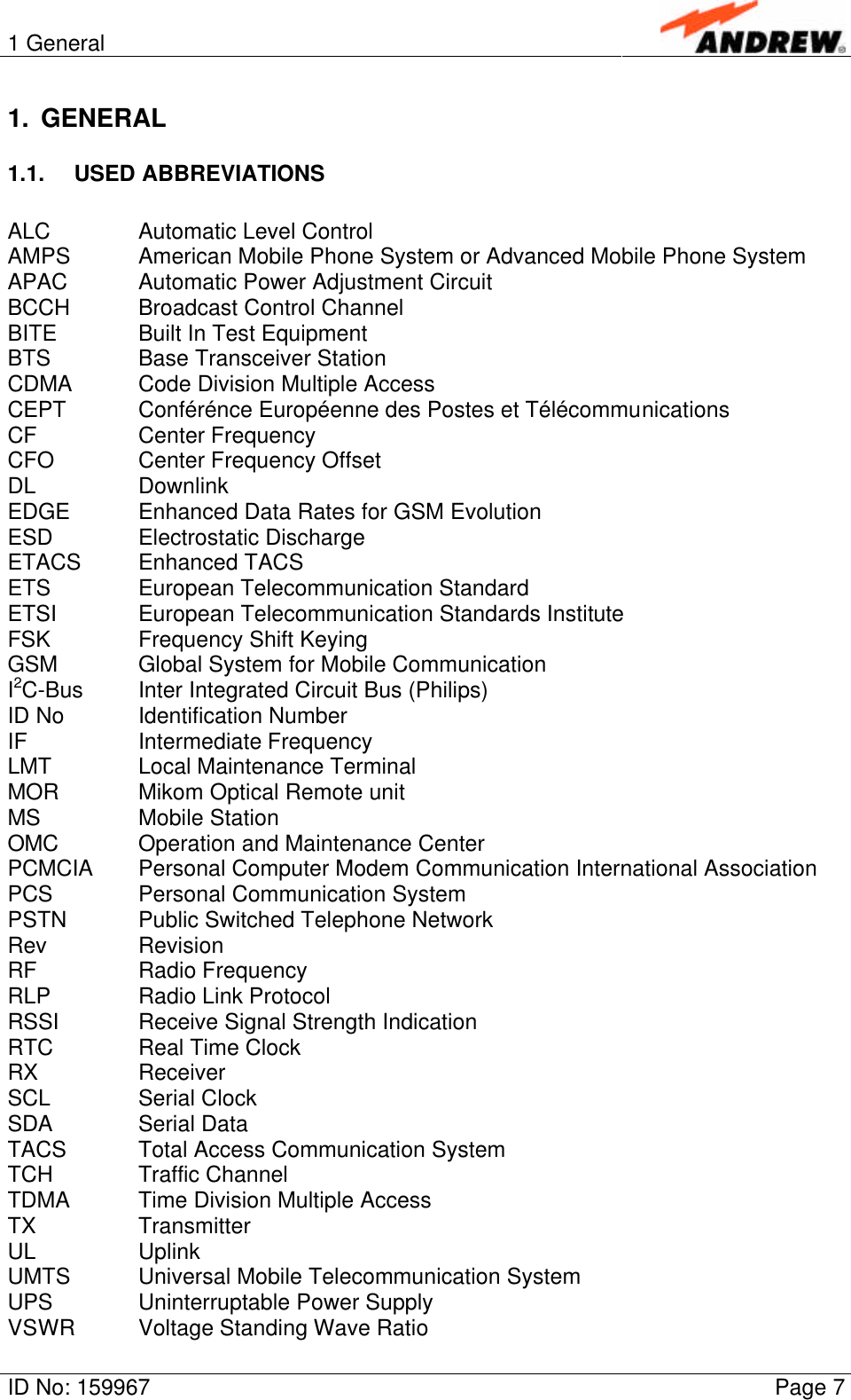 1 GeneralID No: 159967 Page 71. GENERAL1.1. USED ABBREVIATIONSALC Automatic Level ControlAMPS American Mobile Phone System or Advanced Mobile Phone SystemAPAC Automatic Power Adjustment CircuitBCCH Broadcast Control ChannelBITE Built In Test EquipmentBTS Base Transceiver StationCDMA Code Division Multiple AccessCEPT Conférénce Européenne des Postes et TélécommunicationsCF Center FrequencyCFO Center Frequency OffsetDL DownlinkEDGE Enhanced Data Rates for GSM EvolutionESD Electrostatic DischargeETACS Enhanced TACSETS European Telecommunication StandardETSI European Telecommunication Standards InstituteFSK Frequency Shift KeyingGSM Global System for Mobile CommunicationI2C-Bus Inter Integrated Circuit Bus (Philips)ID No Identification NumberIF Intermediate FrequencyLMT Local Maintenance TerminalMOR Mikom Optical Remote unitMS Mobile StationOMC Operation and Maintenance CenterPCMCIA Personal Computer Modem Communication International AssociationPCS Personal Communication SystemPSTN Public Switched Telephone NetworkRev RevisionRF Radio FrequencyRLP Radio Link ProtocolRSSI Receive Signal Strength IndicationRTC Real Time ClockRX ReceiverSCL Serial ClockSDA Serial DataTACS Total Access Communication SystemTCH Traffic ChannelTDMA Time Division Multiple AccessTX TransmitterUL UplinkUMTS Universal Mobile Telecommunication SystemUPS Uninterruptable Power SupplyVSWR Voltage Standing Wave Ratio