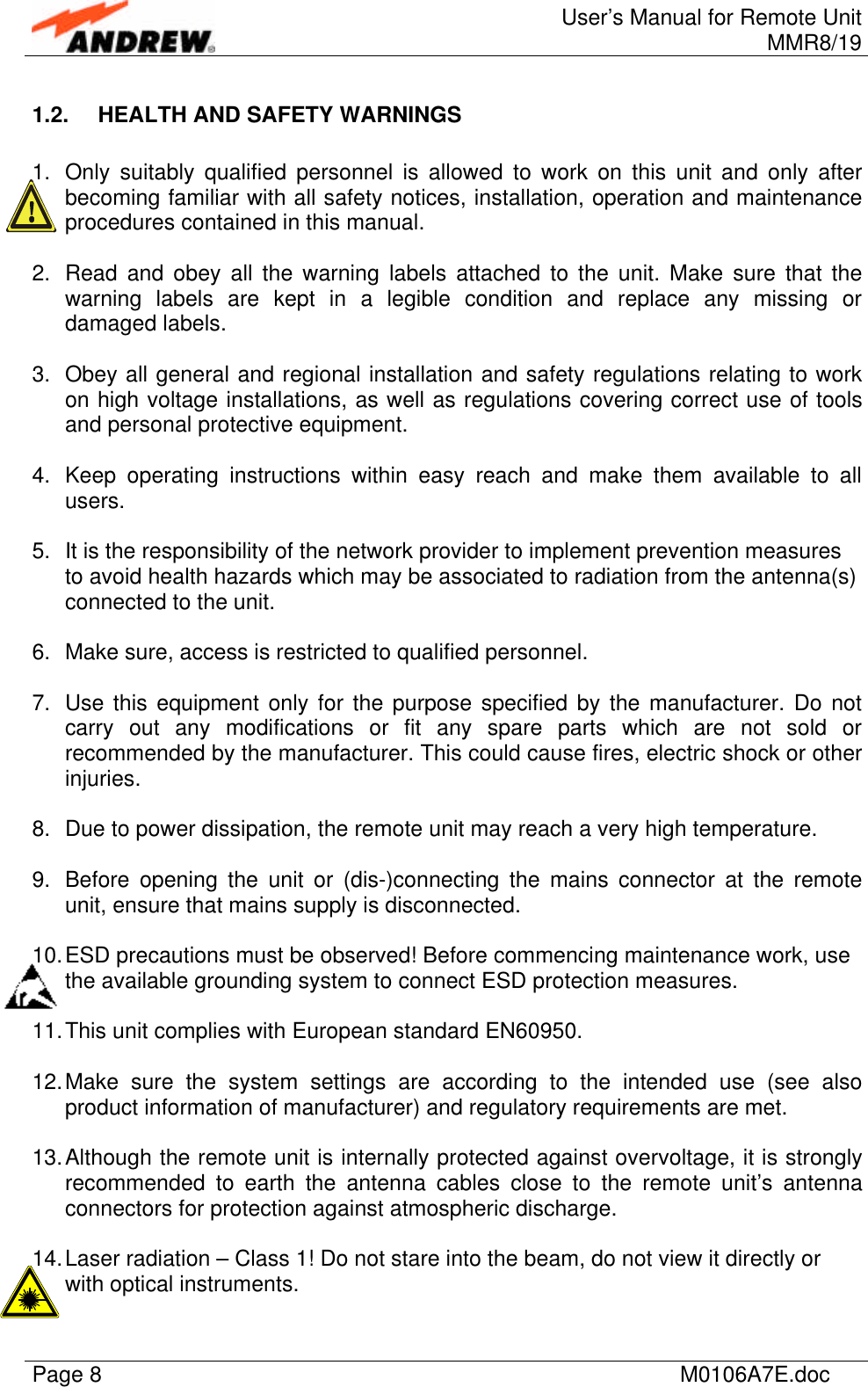 User’s Manual for Remote UnitMMR8/19Page 8M0106A7E.doc1.2. HEALTH AND SAFETY WARNINGS1. Only suitably qualified personnel is allowed to work on this unit and only afterbecoming familiar with all safety notices, installation, operation and maintenanceprocedures contained in this manual.2. Read and obey all the warning labels attached to the unit. Make sure that thewarning labels are kept in a legible condition and replace any missing ordamaged labels.3. Obey all general and regional installation and safety regulations relating to workon high voltage installations, as well as regulations covering correct use of toolsand personal protective equipment.4. Keep operating instructions within easy reach and make them available to allusers.5. It is the responsibility of the network provider to implement prevention measuresto avoid health hazards which may be associated to radiation from the antenna(s)connected to the unit.6. Make sure, access is restricted to qualified personnel.7. Use this equipment only for the purpose specified by the manufacturer. Do notcarry out any modifications or fit any spare parts which are not sold orrecommended by the manufacturer. This could cause fires, electric shock or otherinjuries.8. Due to power dissipation, the remote unit may reach a very high temperature.9. Before opening the unit or (dis-)connecting the mains connector at the remoteunit, ensure that mains supply is disconnected.10. ESD precautions must be observed! Before commencing maintenance work, usethe available grounding system to connect ESD protection measures.11. This unit complies with European standard EN60950.12. Make sure the system settings are according to the intended use (see alsoproduct information of manufacturer) and regulatory requirements are met.13. Although the remote unit is internally protected against overvoltage, it is stronglyrecommended to earth the antenna cables close to the remote unit’s antennaconnectors for protection against atmospheric discharge.14. Laser radiation – Class 1! Do not stare into the beam, do not view it directly orwith optical instruments.