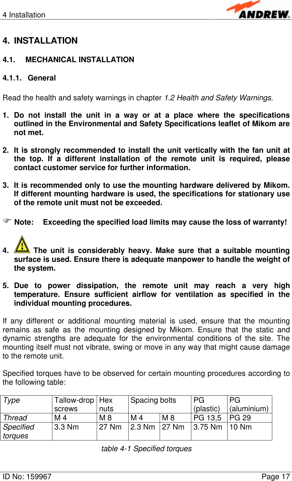 4 InstallationID No: 159967 Page 174. INSTALLATION4.1. MECHANICAL INSTALLATION4.1.1. GeneralRead the health and safety warnings in chapter 1.2 Health and Safety Warnings.1. Do not install the unit in a way or at a place where the specificationsoutlined in the Environmental and Safety Specifications leaflet of Mikom arenot met.2. It is strongly recommended to install the unit vertically with the fan unit atthe top. If a different installation of the remote unit is required, pleasecontact customer service for further information.3. It is recommended only to use the mounting hardware delivered by Mikom.If different mounting hardware is used, the specifications for stationary useof the remote unit must not be exceeded.F Note: Exceeding the specified load limits may cause the loss of warranty!4.  The unit is considerably heavy. Make sure that a suitable mountingsurface is used. Ensure there is adequate manpower to handle the weight ofthe system.5. Due to power dissipation, the remote unit may reach a very hightemperature. Ensure sufficient airflow for ventilation as specified in theindividual mounting procedures.If any different or additional mounting material is used, ensure that the mountingremains as safe as the mounting designed by Mikom. Ensure that the static anddynamic strengths are adequate for the environmental conditions of the site. Themounting itself must not vibrate, swing or move in any way that might cause damageto the remote unit.Specified torques have to be observed for certain mounting procedures according tothe following table:Type Tallow-dropscrews Hexnuts Spacing bolts PG(plastic) PG(aluminium)Thread M 4 M 8 M 4 M 8 PG 13,5 PG 29Specifiedtorques 3.3 Nm 27 Nm 2.3 Nm 27 Nm 3.75 Nm 10 Nmtable 4-1 Specified torques