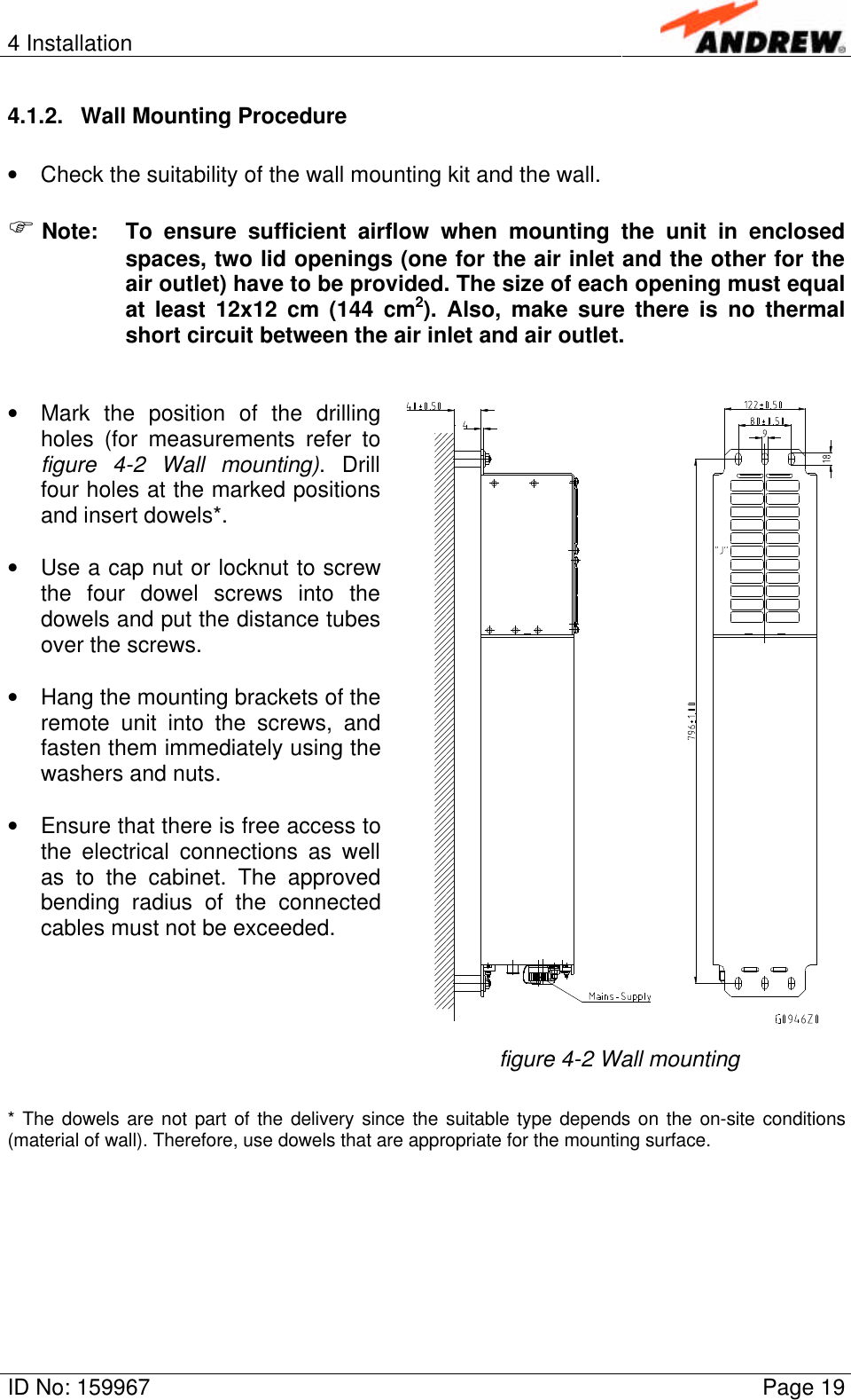 4 InstallationID No: 159967 Page 194.1.2. Wall Mounting Procedure• Check the suitability of the wall mounting kit and the wall.F Note: To ensure sufficient airflow when mounting the unit in enclosedspaces, two lid openings (one for the air inlet and the other for theair outlet) have to be provided. The size of each opening must equalat least 12x12 cm (144 cm2). Also, make sure there is no thermalshort circuit between the air inlet and air outlet.• Mark the position of the drillingholes (for measurements refer tofigure 4-2 Wall mounting). Drillfour holes at the marked positionsand insert dowels*.• Use a cap nut or locknut to screwthe four dowel screws into thedowels and put the distance tubesover the screws.• Hang the mounting brackets of theremote unit into the screws, andfasten them immediately using thewashers and nuts.• Ensure that there is free access tothe electrical connections as wellas to the cabinet. The approvedbending radius of the connectedcables must not be exceeded.figure 4-2 Wall mounting* The dowels are not part of the delivery since the suitable type depends on the on-site conditions(material of wall). Therefore, use dowels that are appropriate for the mounting surface.