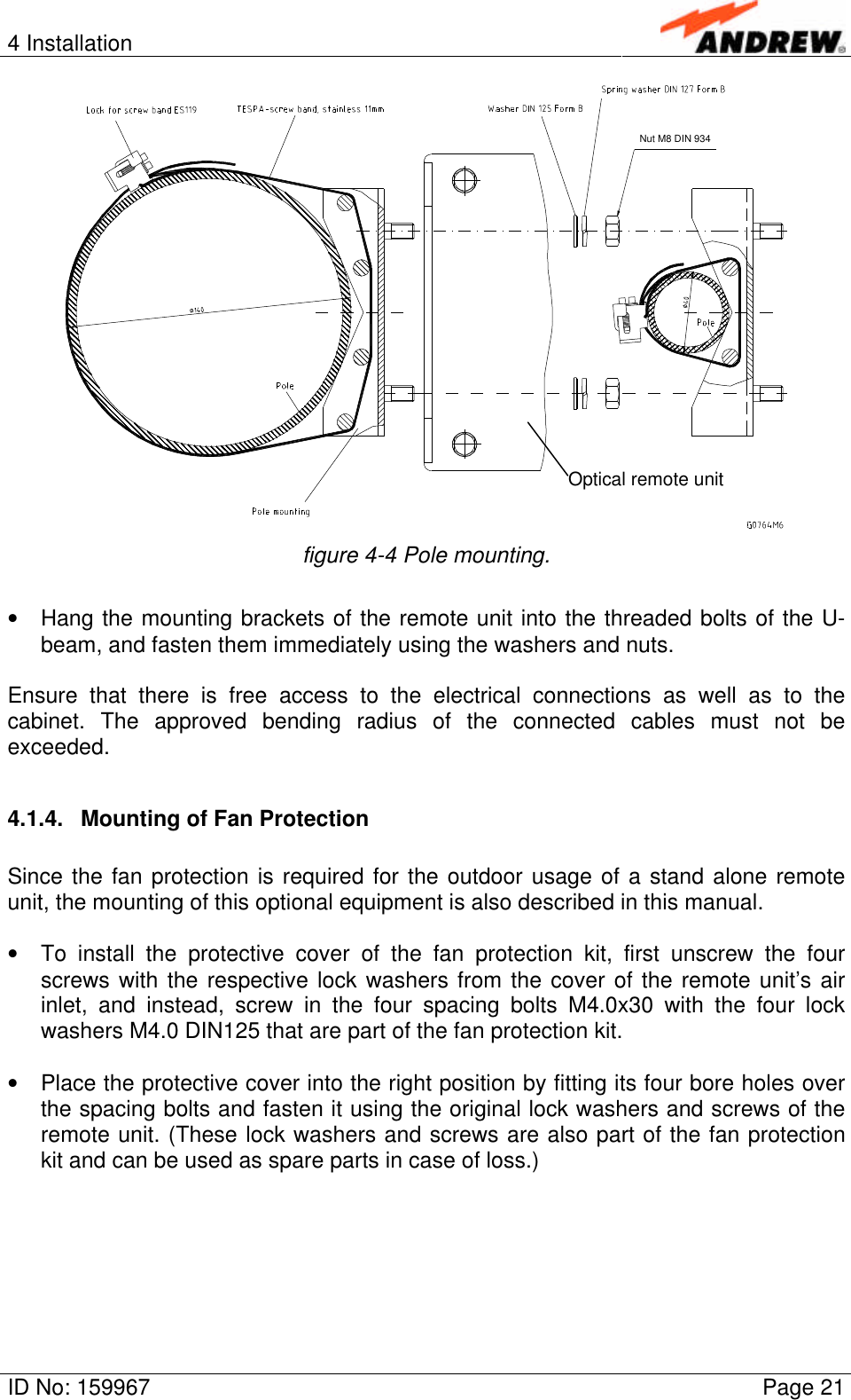 4 InstallationID No: 159967 Page 21Nut M8 DIN 934figure 4-4 Pole mounting.• Hang the mounting brackets of the remote unit into the threaded bolts of the U-beam, and fasten them immediately using the washers and nuts.Ensure that there is free access to the electrical connections as well as to thecabinet. The approved bending radius of the connected cables must not beexceeded.4.1.4. Mounting of Fan ProtectionSince the fan protection is required for the outdoor usage of a stand alone remoteunit, the mounting of this optional equipment is also described in this manual.• To install the protective cover of the fan protection kit, first unscrew the fourscrews with the respective lock washers from the cover of the remote unit’s airinlet, and instead, screw in the four spacing bolts M4.0x30 with the four lockwashers M4.0 DIN125 that are part of the fan protection kit.• Place the protective cover into the right position by fitting its four bore holes overthe spacing bolts and fasten it using the original lock washers and screws of theremote unit. (These lock washers and screws are also part of the fan protectionkit and can be used as spare parts in case of loss.)Optical remote unit