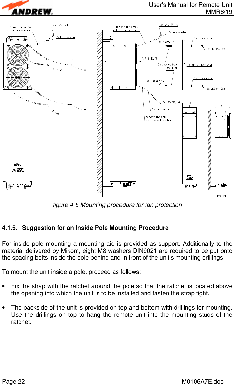 User’s Manual for Remote UnitMMR8/19Page 22 M0106A7E.docfigure 4-5 Mounting procedure for fan protection4.1.5. Suggestion for an Inside Pole Mounting ProcedureFor inside pole mounting a mounting aid is provided as support. Additionally to thematerial delivered by Mikom, eight M8 washers DIN9021 are required to be put ontothe spacing bolts inside the pole behind and in front of the unit’s mounting drillings.To mount the unit inside a pole, proceed as follows:• Fix the strap with the ratchet around the pole so that the ratchet is located abovethe opening into which the unit is to be installed and fasten the strap tight.• The backside of the unit is provided on top and bottom with drillings for mounting.Use the drillings on top to hang the remote unit into the mounting studs of theratchet.