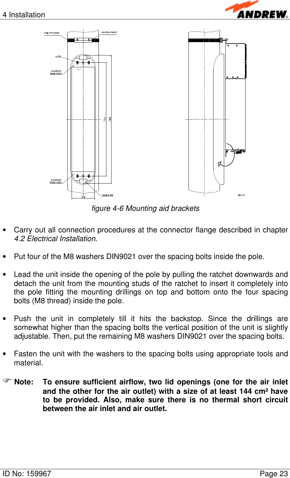 4 InstallationID No: 159967 Page 23figure 4-6 Mounting aid brackets• Carry out all connection procedures at the connector flange described in chapter4.2 Electrical Installation.• Put four of the M8 washers DIN9021 over the spacing bolts inside the pole.• Lead the unit inside the opening of the pole by pulling the ratchet downwards anddetach the unit from the mounting studs of the ratchet to insert it completely intothe pole fitting the mounting drillings on top and bottom onto the four spacingbolts (M8 thread) inside the pole.• Push the unit in completely till it hits the backstop. Since the drillings aresomewhat higher than the spacing bolts the vertical position of the unit is slightlyadjustable. Then, put the remaining M8 washers DIN9021 over the spacing bolts.• Fasten the unit with the washers to the spacing bolts using appropriate tools andmaterial.F Note: To ensure sufficient airflow, two lid openings (one for the air inletand the other for the air outlet) with a size of at least 144 cm² haveto be provided. Also, make sure there is no thermal short circuitbetween the air inlet and air outlet.