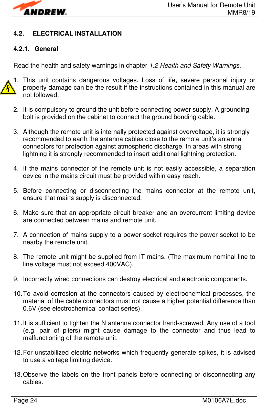 User’s Manual for Remote UnitMMR8/19Page 24 M0106A7E.doc4.2. ELECTRICAL INSTALLATION4.2.1. GeneralRead the health and safety warnings in chapter 1.2 Health and Safety Warnings.1. This unit contains dangerous voltages. Loss of life, severe personal injury orproperty damage can be the result if the instructions contained in this manual arenot followed.2. It is compulsory to ground the unit before connecting power supply. A groundingbolt is provided on the cabinet to connect the ground bonding cable.3. Although the remote unit is internally protected against overvoltage, it is stronglyrecommended to earth the antenna cables close to the remote unit’s antennaconnectors for protection against atmospheric discharge. In areas with stronglightning it is strongly recommended to insert additional lightning protection.4. If the mains connector of the remote unit is not easily accessible, a separationdevice in the mains circuit must be provided within easy reach.5. Before connecting or disconnecting the mains connector at the remote unit,ensure that mains supply is disconnected.6. Make sure that an appropriate circuit breaker and an overcurrent limiting deviceare connected between mains and remote unit.7. A connection of mains supply to a power socket requires the power socket to benearby the remote unit.8. The remote unit might be supplied from IT mains. (The maximum nominal line toline voltage must not exceed 400VAC).9. Incorrectly wired connections can destroy electrical and electronic components.10. To avoid corrosion at the connectors caused by electrochemical processes, thematerial of the cable connectors must not cause a higher potential difference than0.6V (see electrochemical contact series).11. It is sufficient to tighten the N antenna connector hand-screwed. Any use of a tool(e.g. pair of pliers) might cause damage to the connector and thus lead tomalfunctioning of the remote unit.12. For unstabilized electric networks which frequently generate spikes, it is advisedto use a voltage limiting device.13. Observe the labels on the front panels before connecting or disconnecting anycables.