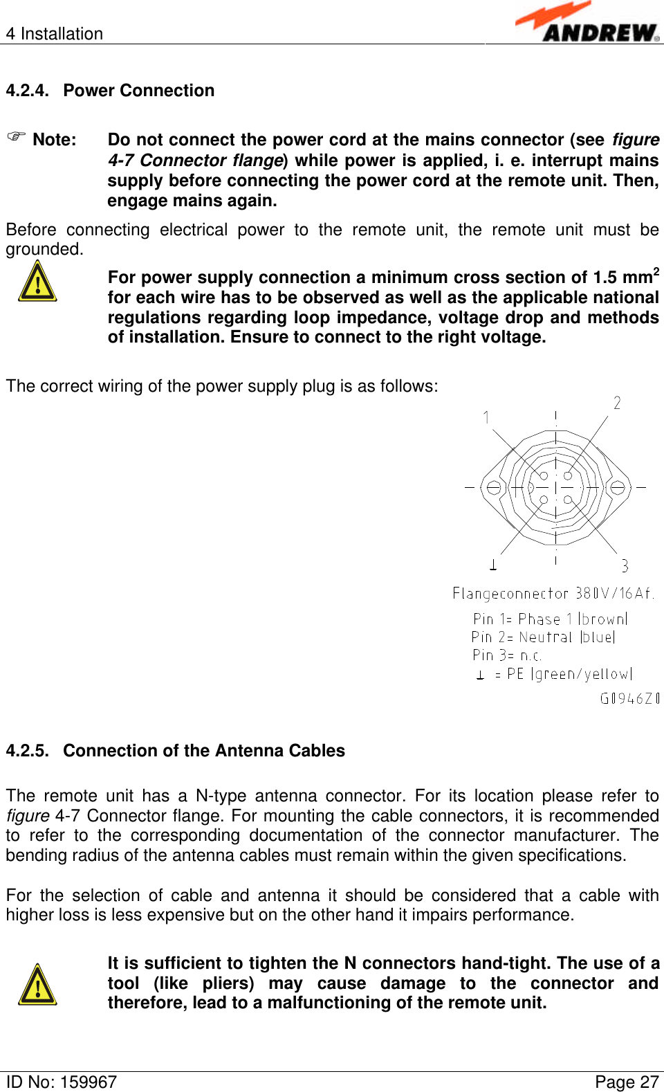4 InstallationID No: 159967 Page 274.2.4. Power ConnectionF Note: Do not connect the power cord at the mains connector (see figure4-7 Connector flange) while power is applied, i. e. interrupt mainssupply before connecting the power cord at the remote unit. Then,engage mains again.Before connecting electrical power to the remote unit, the remote unit must begrounded.For power supply connection a minimum cross section of 1.5 mm2for each wire has to be observed as well as the applicable nationalregulations regarding loop impedance, voltage drop and methodsof installation. Ensure to connect to the right voltage.The correct wiring of the power supply plug is as follows:4.2.5. Connection of the Antenna CablesThe remote unit has a N-type antenna connector. For its location please refer tofigure 4-7 Connector flange. For mounting the cable connectors, it is recommendedto refer to the corresponding documentation of the connector manufacturer. Thebending radius of the antenna cables must remain within the given specifications.For the selection of cable and antenna it should be considered that a cable withhigher loss is less expensive but on the other hand it impairs performance.It is sufficient to tighten the N connectors hand-tight. The use of atool (like pliers) may cause damage to the connector andtherefore, lead to a malfunctioning of the remote unit.