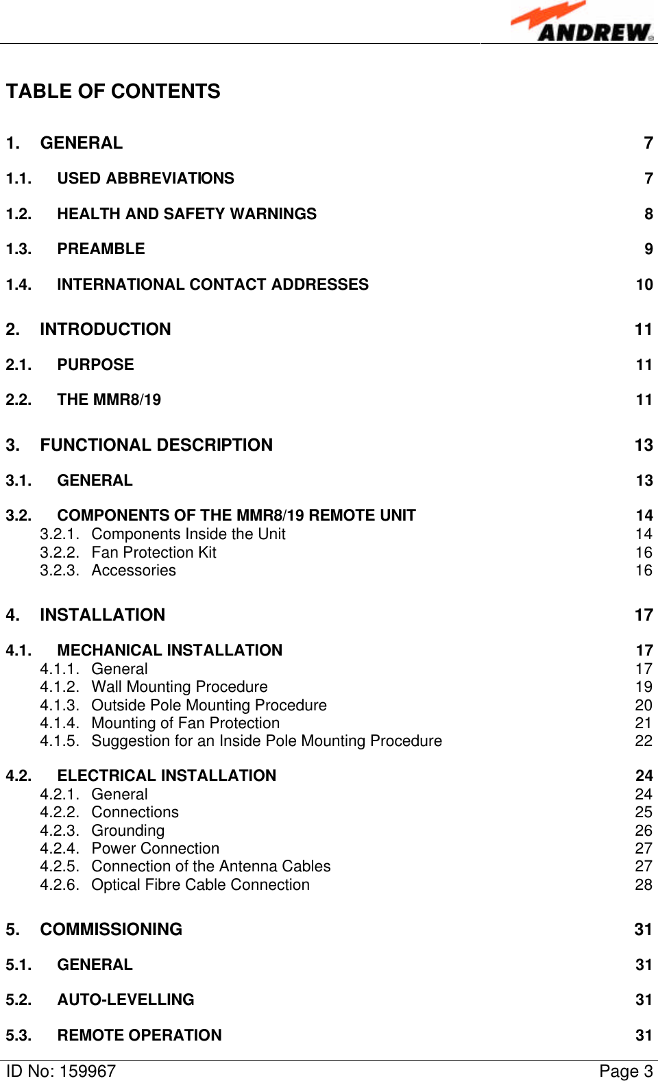 ID No: 159967 Page 3TABLE OF CONTENTS1. GENERAL 71.1. USED ABBREVIATIONS 71.2. HEALTH AND SAFETY WARNINGS 81.3. PREAMBLE 91.4. INTERNATIONAL CONTACT ADDRESSES 102. INTRODUCTION 112.1. PURPOSE 112.2. THE MMR8/19 113. FUNCTIONAL DESCRIPTION 133.1. GENERAL 133.2. COMPONENTS OF THE MMR8/19 REMOTE UNIT 143.2.1. Components Inside the Unit 143.2.2. Fan Protection Kit 163.2.3. Accessories 164. INSTALLATION 174.1. MECHANICAL INSTALLATION 174.1.1. General 174.1.2. Wall Mounting Procedure 194.1.3. Outside Pole Mounting Procedure 204.1.4. Mounting of Fan Protection 214.1.5. Suggestion for an Inside Pole Mounting Procedure 224.2. ELECTRICAL INSTALLATION 244.2.1. General 244.2.2. Connections 254.2.3. Grounding 264.2.4. Power Connection 274.2.5. Connection of the Antenna Cables 274.2.6. Optical Fibre Cable Connection 285. COMMISSIONING 315.1. GENERAL 315.2. AUTO-LEVELLING 315.3. REMOTE OPERATION31