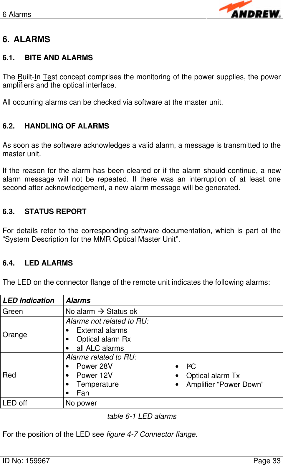 6 AlarmsID No: 159967 Page 336. ALARMS6.1. BITE AND ALARMSThe Built-In Test concept comprises the monitoring of the power supplies, the poweramplifiers and the optical interface.All occurring alarms can be checked via software at the master unit.6.2. HANDLING OF ALARMSAs soon as the software acknowledges a valid alarm, a message is transmitted to themaster unit.If the reason for the alarm has been cleared or if the alarm should continue, a newalarm message will not be repeated. If there was an interruption of at least onesecond after acknowledgement, a new alarm message will be generated.6.3. STATUS REPORTFor details refer to the corresponding software documentation, which is part of the“System Description for the MMR Optical Master Unit”.6.4. LED ALARMSThe LED on the connector flange of the remote unit indicates the following alarms:LED Indication AlarmsGreen No alarm à Status okAlarms not related to RU:Orange • External alarms• Optical alarm Rx• all ALC alarmsAlarms related to RU:Red • Power 28V• Power 12V• Temperature• Fan• I²C• Optical alarm Tx• Amplifier “Power Down”LED off No powertable 6-1 LED alarmsFor the position of the LED see figure 4-7 Connector flange.