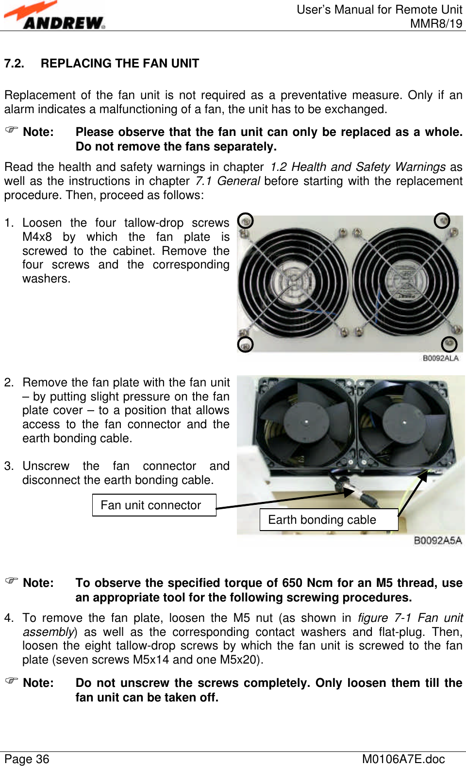 User’s Manual for Remote UnitMMR8/19Page 36 M0106A7E.doc7.2. REPLACING THE FAN UNITReplacement of the fan unit is not required as a preventative measure. Only if analarm indicates a malfunctioning of a fan, the unit has to be exchanged.F Note: Please observe that the fan unit can only be replaced as a whole.Do not remove the fans separately.Read the health and safety warnings in chapter 1.2 Health and Safety Warnings aswell as the instructions in chapter 7.1 General before starting with the replacementprocedure. Then, proceed as follows:1. Loosen the four tallow-drop screwsM4x8 by which the fan plate isscrewed to the cabinet. Remove thefour screws and the correspondingwashers.2. Remove the fan plate with the fan unit– by putting slight pressure on the fanplate cover – to a position that allowsaccess to the fan connector and theearth bonding cable.3. Unscrew the fan connector anddisconnect the earth bonding cable.F Note: To observe the specified torque of 650 Ncm for an M5 thread, usean appropriate tool for the following screwing procedures.4. To remove the fan plate, loosen the M5 nut (as shown in figure  7-1 Fan unitassembly) as well as the corresponding contact washers and flat-plug. Then,loosen the eight tallow-drop screws by which the fan unit is screwed to the fanplate (seven screws M5x14 and one M5x20).F Note: Do not unscrew the screws completely. Only loosen them till thefan unit can be taken off.Fan unit connectorEarth bonding cable