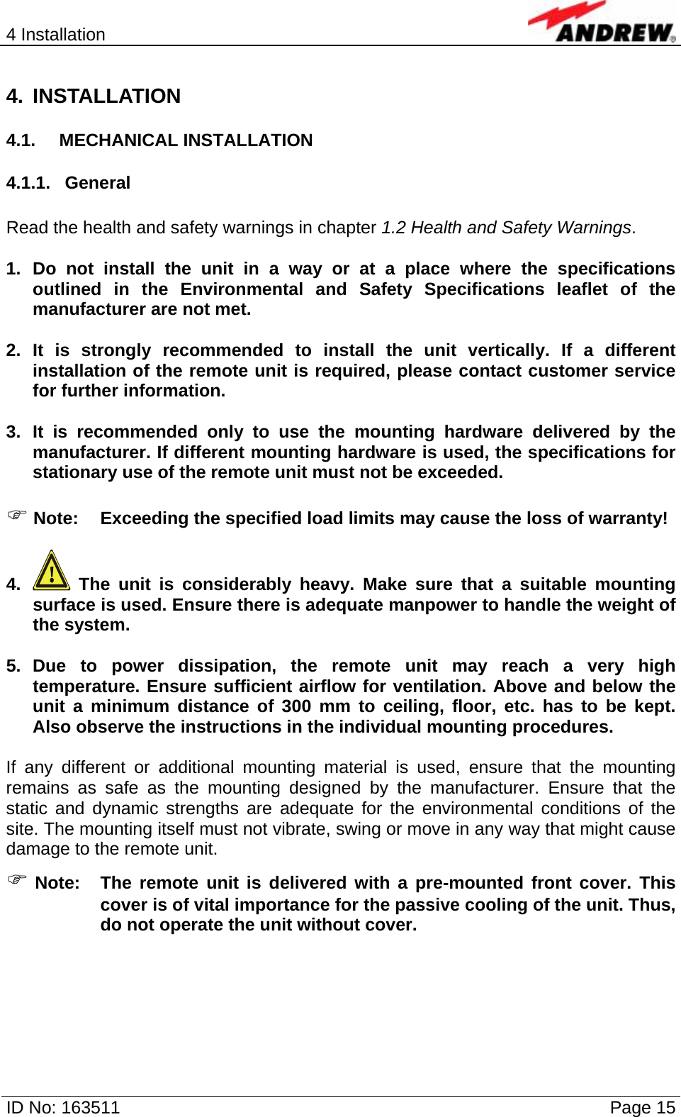 4 Installation  ID No: 163511      Page 15 4. INSTALLATION 4.1. MECHANICAL INSTALLATION 4.1.1. General  Read the health and safety warnings in chapter 1.2 Health and Safety Warnings.  1. Do not install the unit in a way or at a place where the specifications outlined in the Environmental and Safety Specifications leaflet of the manufacturer are not met.  2. It is strongly recommended to install the unit vertically. If a different installation of the remote unit is required, please contact customer service for further information.   3. It is recommended only to use the mounting hardware delivered by the manufacturer. If different mounting hardware is used, the specifications for stationary use of the remote unit must not be exceeded.  ) Note:  Exceeding the specified load limits may cause the loss of warranty!  4.   The unit is considerably heavy. Make sure that a suitable mounting surface is used. Ensure there is adequate manpower to handle the weight of the system.  5. Due to power dissipation, the remote unit may reach a very high temperature. Ensure sufficient airflow for ventilation. Above and below the unit a minimum distance of 300 mm to ceiling, floor, etc. has to be kept. Also observe the instructions in the individual mounting procedures.  If any different or additional mounting material is used, ensure that the mounting remains as safe as the mounting designed by the manufacturer. Ensure that the static and dynamic strengths are adequate for the environmental conditions of the site. The mounting itself must not vibrate, swing or move in any way that might cause damage to the remote unit. ) Note:  The remote unit is delivered with a pre-mounted front cover. This cover is of vital importance for the passive cooling of the unit. Thus, do not operate the unit without cover.    