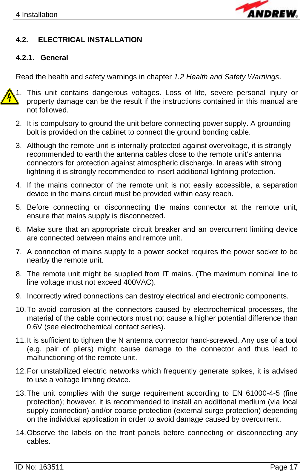 4 Installation  ID No: 163511      Page 17 4.2. ELECTRICAL INSTALLATION 4.2.1. General  Read the health and safety warnings in chapter 1.2 Health and Safety Warnings. 1. This unit contains dangerous voltages. Loss of life, severe personal injury or property damage can be the result if the instructions contained in this manual are not followed. 2.  It is compulsory to ground the unit before connecting power supply. A grounding bolt is provided on the cabinet to connect the ground bonding cable. 3.  Although the remote unit is internally protected against overvoltage, it is strongly recommended to earth the antenna cables close to the remote unit’s antenna connectors for protection against atmospheric discharge. In areas with strong lightning it is strongly recommended to insert additional lightning protection. 4.  If the mains connector of the remote unit is not easily accessible, a separation device in the mains circuit must be provided within easy reach. 5. Before connecting or disconnecting the mains connector at the remote unit, ensure that mains supply is disconnected. 6.  Make sure that an appropriate circuit breaker and an overcurrent limiting device are connected between mains and remote unit. 7.  A connection of mains supply to a power socket requires the power socket to be nearby the remote unit. 8.  The remote unit might be supplied from IT mains. (The maximum nominal line to line voltage must not exceed 400VAC). 9.  Incorrectly wired connections can destroy electrical and electronic components. 10. To avoid corrosion at the connectors caused by electrochemical processes, the material of the cable connectors must not cause a higher potential difference than 0.6V (see electrochemical contact series). 11. It is sufficient to tighten the N antenna connector hand-screwed. Any use of a tool (e.g. pair of pliers) might cause damage to the connector and thus lead to malfunctioning of the remote unit. 12. For unstabilized electric networks which frequently generate spikes, it is advised to use a voltage limiting device.  13. The unit complies with the surge requirement according to EN 61000-4-5 (fine protection); however, it is recommended to install an additional medium (via local supply connection) and/or coarse protection (external surge protection) depending on the individual application in order to avoid damage caused by overcurrent. 14. Observe the labels on the front panels before connecting or disconnecting any cables. 