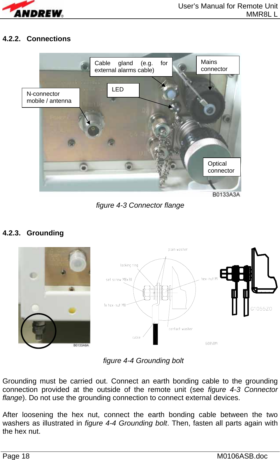  User’s Manual for Remote Unit MMR8L L Page 18    M0106ASB.doc  4.2.2. Connections   figure 4-3 Connector flange  4.2.3. Grounding   figure 4-4 Grounding bolt  Grounding must be carried out. Connect an earth bonding cable to the grounding connection provided at the outside of the remote unit (see figure 4-3 Connector flange). Do not use the grounding connection to connect external devices.  After loosening the hex nut, connect the earth bonding cable between the two washers as illustrated in figure 4-4 Grounding bolt. Then, fasten all parts again with the hex nut. LED Mains connector N-connector mobile / antenna Optical connector Cable gland (e.g. forexternal alarms cable) 