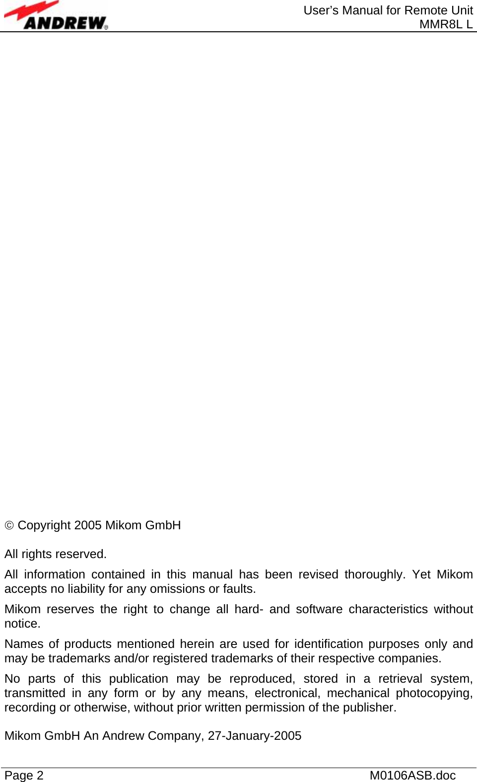  User’s Manual for Remote Unit MMR8L L Page 2    M0106ASB.doc                                   © Copyright 2005 Mikom GmbH  All rights reserved. All information contained in this manual has been revised thoroughly. Yet Mikom accepts no liability for any omissions or faults. Mikom reserves the right to change all hard- and software characteristics without notice. Names of products mentioned herein are used for identification purposes only and may be trademarks and/or registered trademarks of their respective companies. No parts of this publication may be reproduced, stored in a retrieval system, transmitted in any form or by any means, electronical, mechanical photocopying, recording or otherwise, without prior written permission of the publisher.  Mikom GmbH An Andrew Company, 27-January-2005 