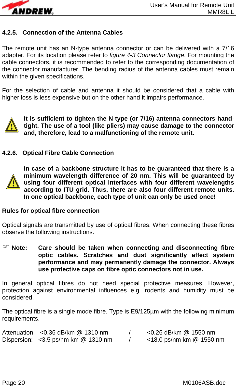  User’s Manual for Remote Unit MMR8L L Page 20    M0106ASB.doc  4.2.5.  Connection of the Antenna Cables  The remote unit has an N-type antenna connector or can be delivered with a 7/16 adapter. For its location please refer to figure 4-3 Connector flange. For mounting the cable connectors, it is recommended to refer to the corresponding documentation of the connector manufacturer. The bending radius of the antenna cables must remain within the given specifications.   For the selection of cable and antenna it should be considered that a cable with higher loss is less expensive but on the other hand it impairs performance.     It is sufficient to tighten the N-type (or 7/16) antenna connectors hand-tight. The use of a tool (like pliers) may cause damage to the connector and, therefore, lead to a malfunctioning of the remote unit.  4.2.6.  Optical Fibre Cable Connection  In case of a backbone structure it has to be guaranteed that there is a minimum wavelength difference of 20 nm. This will be guaranteed by using four different optical interfaces with four different wavelengths according to ITU grid. Thus, there are also four different remote units. In one optical backbone, each type of unit can only be used once!  Rules for optical fibre connection  Optical signals are transmitted by use of optical fibres. When connecting these fibres observe the following instructions.   ) Note:  Care should be taken when connecting and disconnecting fibre optic cables. Scratches and dust significantly affect system performance and may permanently damage the connector. Always use protective caps on fibre optic connectors not in use.  In general optical fibres do not need special protective measures. However, protection against environmental influences e.g. rodents and humidity must be considered.  The optical fibre is a single mode fibre. Type is E9/125µm with the following minimum requirements.  Attenuation:   &lt;0.36 dB/km @ 1310 nm   /  &lt;0.26 dB/km @ 1550 nm Dispersion:  &lt;3.5 ps/nm km @ 1310 nm  /  &lt;18.0 ps/nm km @ 1550 nm  