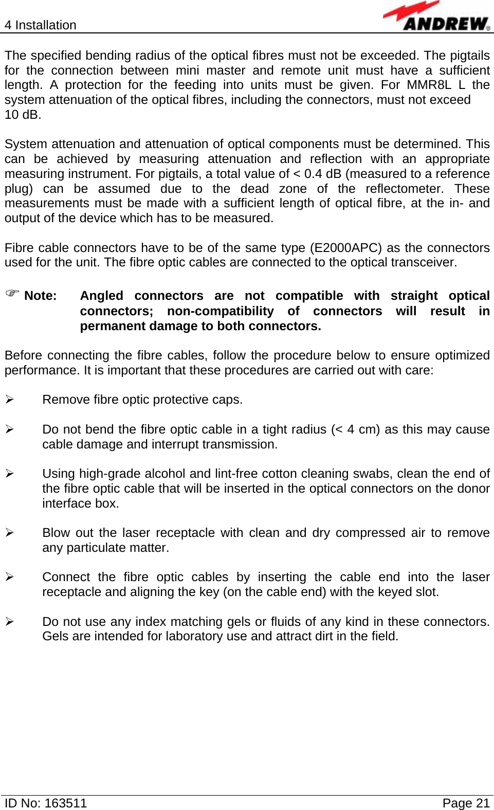 4 Installation  ID No: 163511      Page 21 The specified bending radius of the optical fibres must not be exceeded. The pigtails for the connection between mini master and remote unit must have a sufficient length. A protection for the feeding into units must be given. For MMR8L L the system attenuation of the optical fibres, including the connectors, must not exceed 10 dB.  System attenuation and attenuation of optical components must be determined. This can be achieved by measuring attenuation and reflection with an appropriate measuring instrument. For pigtails, a total value of &lt; 0.4 dB (measured to a reference plug) can be assumed due to the dead zone of the reflectometer. These measurements must be made with a sufficient length of optical fibre, at the in- and output of the device which has to be measured.  Fibre cable connectors have to be of the same type (E2000APC) as the connectors used for the unit. The fibre optic cables are connected to the optical transceiver.  ) Note:  Angled connectors are not compatible with straight optical connectors; non-compatibility of connectors will result in permanent damage to both connectors.  Before connecting the fibre cables, follow the procedure below to ensure optimized performance. It is important that these procedures are carried out with care:  ¾  Remove fibre optic protective caps.  ¾  Do not bend the fibre optic cable in a tight radius (&lt; 4 cm) as this may cause cable damage and interrupt transmission.  ¾  Using high-grade alcohol and lint-free cotton cleaning swabs, clean the end of the fibre optic cable that will be inserted in the optical connectors on the donor interface box.  ¾  Blow out the laser receptacle with clean and dry compressed air to remove any particulate matter.  ¾  Connect the fibre optic cables by inserting the cable end into the laser receptacle and aligning the key (on the cable end) with the keyed slot.  ¾  Do not use any index matching gels or fluids of any kind in these connectors. Gels are intended for laboratory use and attract dirt in the field.    