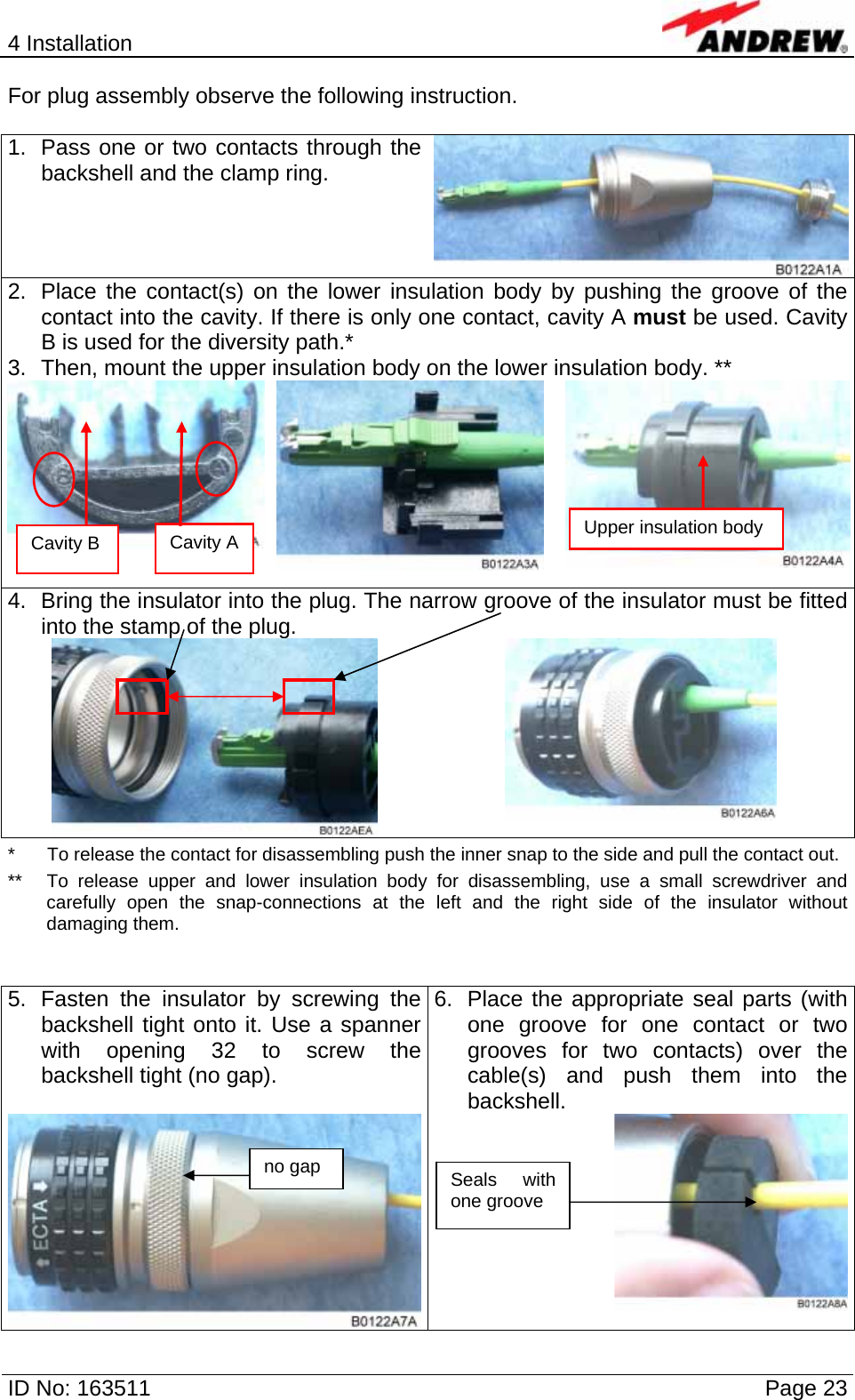 4 Installation  ID No: 163511      Page 23 For plug assembly observe the following instruction.  1.  Pass one or two contacts through the backshell and the clamp ring. 2.  Place the contact(s) on the lower insulation body by pushing the groove of the contact into the cavity. If there is only one contact, cavity A must be used. Cavity B is used for the diversity path.* 3.  Then, mount the upper insulation body on the lower insulation body. **   4.  Bring the insulator into the plug. The narrow groove of the insulator must be fitted into the stamp of the plug.    *  To release the contact for disassembling push the inner snap to the side and pull the contact out. **  To release upper and lower insulation body for disassembling, use a small screwdriver and carefully open the snap-connections at the left and the right side of the insulator without damaging them.   5.  Fasten the insulator by screwing the backshell tight onto it. Use a spanner with opening 32 to screw the backshell tight (no gap). 6.  Place the appropriate seal parts (with one groove for one contact or two grooves for two contacts) over the cable(s) and push them into the backshell. Cavity A  Upper insulation body Cavity B Seals with one groove no gap 