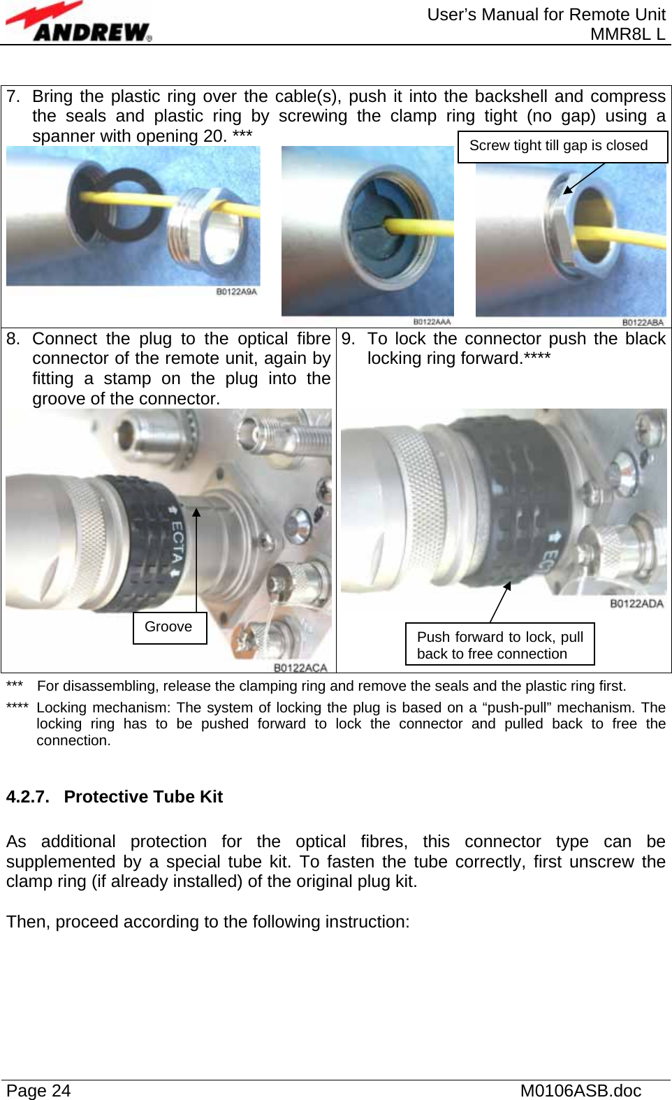  User’s Manual for Remote Unit MMR8L L Page 24    M0106ASB.doc   7.  Bring the plastic ring over the cable(s), push it into the backshell and compress the seals and plastic ring by screwing the clamp ring tight (no gap) using a spanner with opening 20. ***   8.  Connect the plug to the optical fibre connector of the remote unit, again by fitting a stamp on the plug into the groove of the connector.  9.  To lock the connector push the black locking ring forward.****  ***  For disassembling, release the clamping ring and remove the seals and the plastic ring first. ****  Locking mechanism: The system of locking the plug is based on a “push-pull” mechanism. The locking ring has to be pushed forward to lock the connector and pulled back to free the connection.  4.2.7.  Protective Tube Kit  As additional protection for the optical fibres, this connector type can be supplemented by a special tube kit. To fasten the tube correctly, first unscrew the clamp ring (if already installed) of the original plug kit.   Then, proceed according to the following instruction:   Groove  Push forward to lock, pull back to free connection Screw tight till gap is closed 