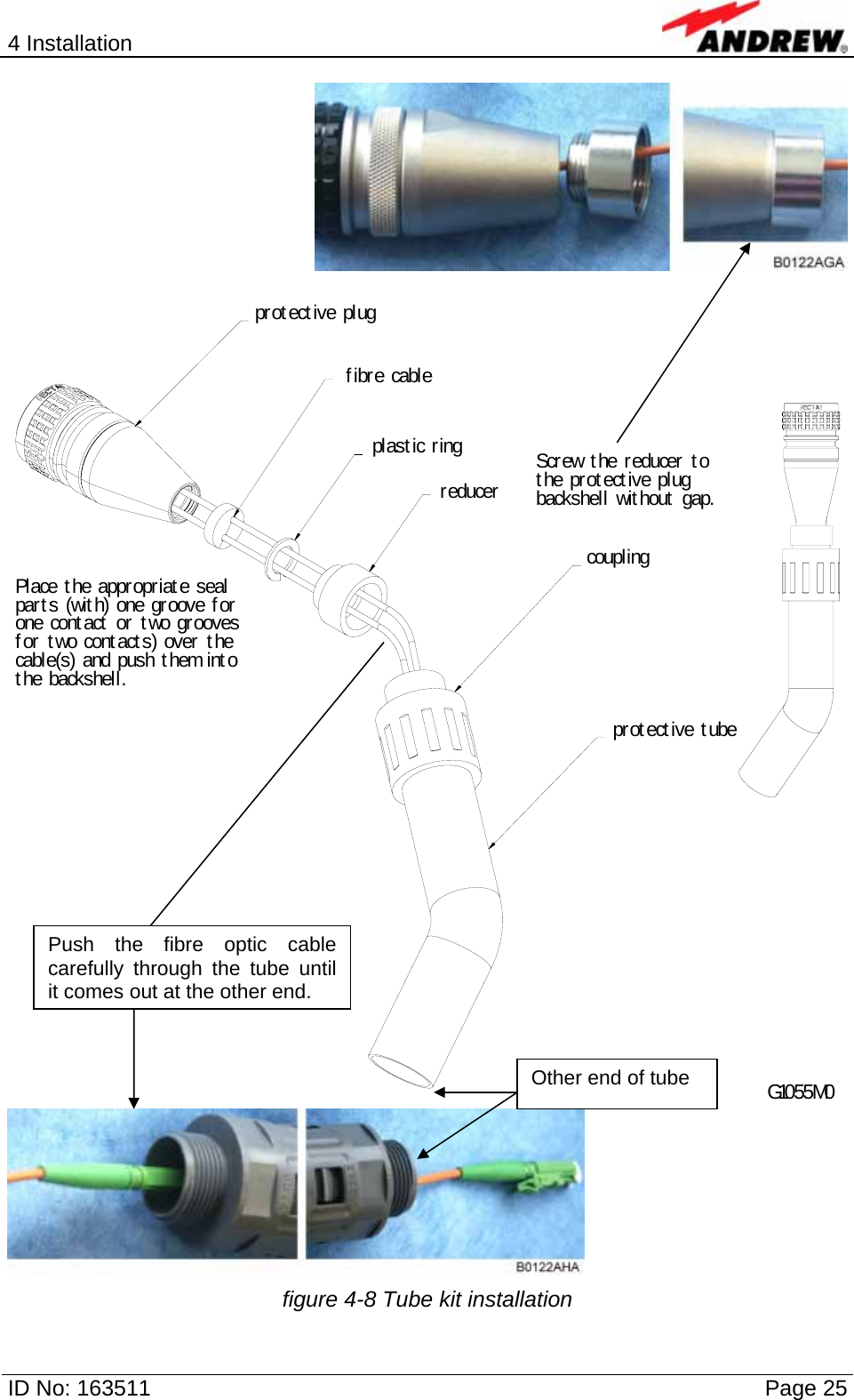 4 Installation  ID No: 163511      Page 25   Scr ew t he reducer t o t he prot ect ive plug backshell wit hout  gap.Place t he appr opriat e seal par t s (wit h) one groove f or  one cont act  or  t wo grooves f or t wo cont act s) over  t he cable(s) and push t hem into t he backshel l.G1055M0pr ot ect ive plugf ibr e cabler educercouplingpr ot ect ive t ubeplast ic ring  figure 4-8 Tube kit installation Push the fibre optic cable carefully through the tube until it comes out at the other end. Other end of tube 