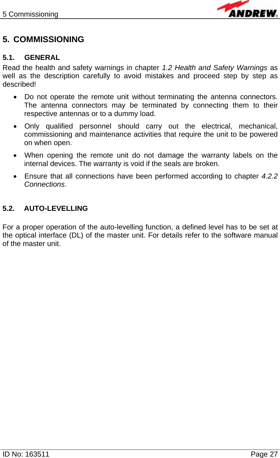 5 Commissioning  ID No: 163511      Page 27 5. COMMISSIONING 5.1. GENERAL Read the health and safety warnings in chapter 1.2 Health and Safety Warnings as well as the description carefully to avoid mistakes and proceed step by step as described! •  Do not operate the remote unit without terminating the antenna connectors. The antenna connectors may be terminated by connecting them to their respective antennas or to a dummy load. •  Only qualified personnel should carry out the electrical, mechanical, commissioning and maintenance activities that require the unit to be powered on when open. •  When opening the remote unit do not damage the warranty labels on the internal devices. The warranty is void if the seals are broken. •  Ensure that all connections have been performed according to chapter 4.2.2 Connections.  5.2. AUTO-LEVELLING  For a proper operation of the auto-levelling function, a defined level has to be set at the optical interface (DL) of the master unit. For details refer to the software manual of the master unit.   