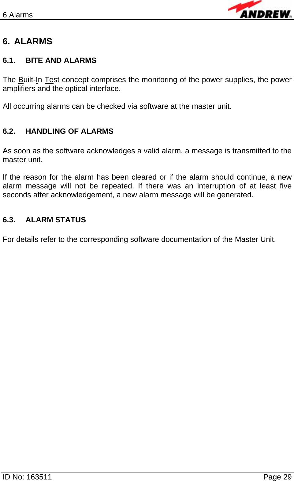 6 Alarms  ID No: 163511      Page 29 6. ALARMS 6.1. BITE AND ALARMS  The Built-In Test concept comprises the monitoring of the power supplies, the power amplifiers and the optical interface.  All occurring alarms can be checked via software at the master unit.  6.2.  HANDLING OF ALARMS  As soon as the software acknowledges a valid alarm, a message is transmitted to the master unit.  If the reason for the alarm has been cleared or if the alarm should continue, a new alarm message will not be repeated. If there was an interruption of at least five seconds after acknowledgement, a new alarm message will be generated.  6.3. ALARM STATUS  For details refer to the corresponding software documentation of the Master Unit.  