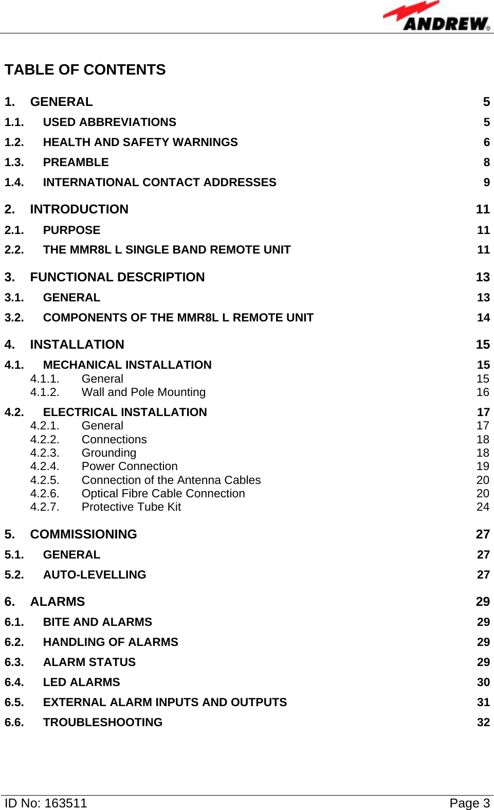   ID No: 163511      Page 3 TABLE OF CONTENTS 1. GENERAL 5 1.1. USED ABBREVIATIONS  5 1.2. HEALTH AND SAFETY WARNINGS  6 1.3. PREAMBLE 8 1.4. INTERNATIONAL CONTACT ADDRESSES  9 2. INTRODUCTION 11 2.1. PURPOSE 11 2.2. THE MMR8L L SINGLE BAND REMOTE UNIT  11 3. FUNCTIONAL DESCRIPTION  13 3.1. GENERAL 13 3.2. COMPONENTS OF THE MMR8L L REMOTE UNIT  14 4. INSTALLATION 15 4.1. MECHANICAL INSTALLATION  15 4.1.1. General 15 4.1.2. Wall and Pole Mounting  16 4.2. ELECTRICAL INSTALLATION  17 4.2.1. General 17 4.2.2. Connections 18 4.2.3. Grounding 18 4.2.4. Power Connection  19 4.2.5. Connection of the Antenna Cables  20 4.2.6. Optical Fibre Cable Connection  20 4.2.7. Protective Tube Kit  24 5. COMMISSIONING 27 5.1. GENERAL 27 5.2. AUTO-LEVELLING 27 6. ALARMS 29 6.1. BITE AND ALARMS  29 6.2. HANDLING OF ALARMS  29 6.3. ALARM STATUS  29 6.4. LED ALARMS  30 6.5. EXTERNAL ALARM INPUTS AND OUTPUTS  31 6.6. TROUBLESHOOTING 32 