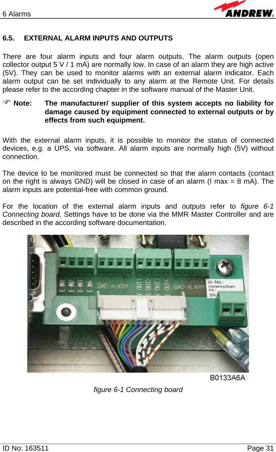 6 Alarms  ID No: 163511      Page 31 6.5.  EXTERNAL ALARM INPUTS AND OUTPUTS  There are four alarm inputs and four alarm outputs. The alarm outputs (open collector output 5 V / 1 mA) are normally low. In case of an alarm they are high active (5V). They can be used to monitor alarms with an external alarm indicator. Each alarm output can be set individually to any alarm at the Remote Unit. For details please refer to the according chapter in the software manual of the Master Unit. ) Note:  The manufacturer/ supplier of this system accepts no liability for damage caused by equipment connected to external outputs or by effects from such equipment.  With the external alarm inputs, it is possible to monitor the status of connected devices, e.g. a UPS, via software. All alarm inputs are normally high (5V) without connection.   The device to be monitored must be connected so that the alarm contacts (contact on the right is always GND) will be closed in case of an alarm (I max = 8 mA). The alarm inputs are potential-free with common ground.  For the location of the external alarm inputs and outputs refer to figure 6-1 Connecting board. Settings have to be done via the MMR Master Controller and are described in the according software documentation.    figure 6-1 Connecting board  