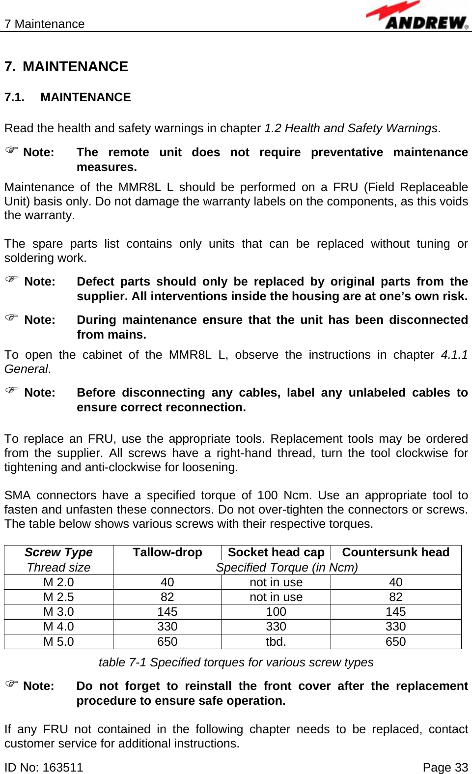 7 Maintenance  ID No: 163511      Page 33 7. MAINTENANCE 7.1. MAINTENANCE  Read the health and safety warnings in chapter 1.2 Health and Safety Warnings. ) Note:  The remote unit does not require preventative maintenance measures. Maintenance of the MMR8L L should be performed on a FRU (Field Replaceable Unit) basis only. Do not damage the warranty labels on the components, as this voids the warranty.  The spare parts list contains only units that can be replaced without tuning or soldering work. ) Note:  Defect parts should only be replaced by original parts from the supplier. All interventions inside the housing are at one’s own risk. ) Note:  During maintenance ensure that the unit has been disconnected from mains. To open the cabinet of the MMR8L L, observe the instructions in chapter 4.1.1 General. ) Note:  Before disconnecting any cables, label any unlabeled cables to ensure correct reconnection.  To replace an FRU, use the appropriate tools. Replacement tools may be ordered from the supplier. All screws have a right-hand thread, turn the tool clockwise for tightening and anti-clockwise for loosening.   SMA connectors have a specified torque of 100 Ncm. Use an appropriate tool to fasten and unfasten these connectors. Do not over-tighten the connectors or screws. The table below shows various screws with their respective torques.  Screw Type  Tallow-drop  Socket head cap Countersunk head Thread size  Specified Torque (in Ncm) M 2.0  40  not in use  40 M 2.5  82  not in use  82 M 3.0  145  100  145 M 4.0  330  330  330 M 5.0  650  tbd.  650 table 7-1 Specified torques for various screw types ) Note: Do not forget to reinstall the front cover after the replacement procedure to ensure safe operation.   If any FRU not contained in the following chapter needs to be replaced, contact customer service for additional instructions. 