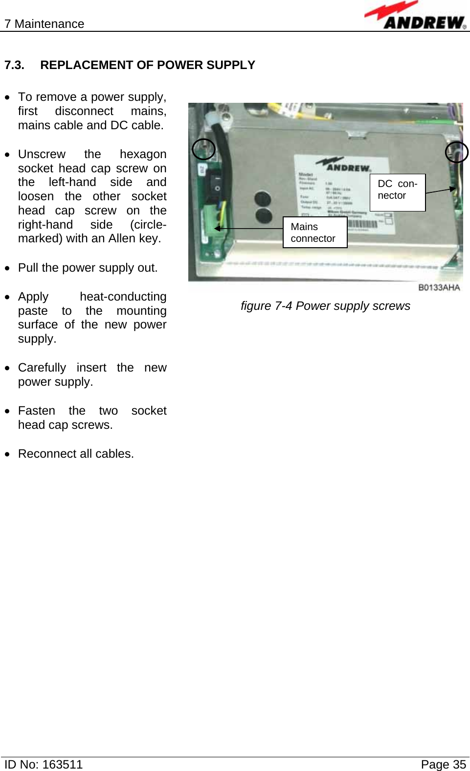 7 Maintenance  ID No: 163511      Page 35 7.3.  REPLACEMENT OF POWER SUPPLY  •  To remove a power supply, first disconnect mains, mains cable and DC cable.  • Unscrew the hexagon socket head cap screw on the left-hand side and loosen the other socket head cap screw on the right-hand side (circle-marked) with an Allen key.  •  Pull the power supply out.  • Apply  heat-conducting paste to the mounting surface of the new power supply.  • Carefully insert the new power supply.  • Fasten the two socket head cap screws.  •  Reconnect all cables.    figure 7-4 Power supply screws    Mains connectorDC con-nector 