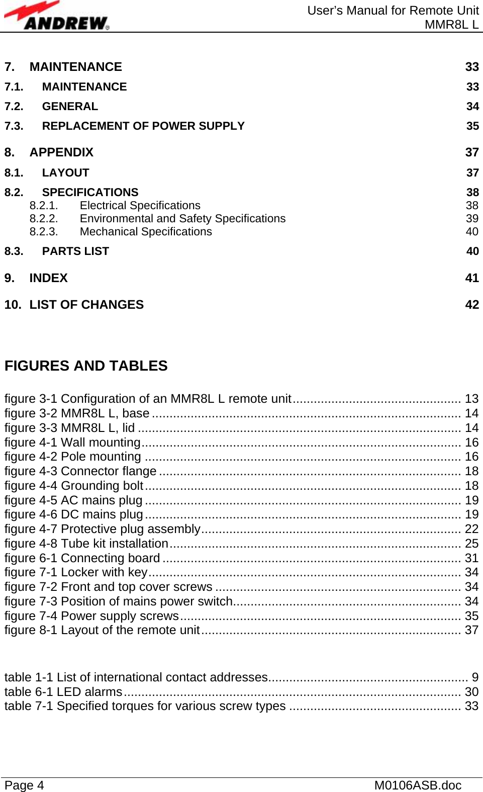  User’s Manual for Remote Unit MMR8L L Page 4    M0106ASB.doc  7. MAINTENANCE 33 7.1. MAINTENANCE 33 7.2. GENERAL 34 7.3. REPLACEMENT OF POWER SUPPLY  35 8. APPENDIX 37 8.1. LAYOUT  37 8.2. SPECIFICATIONS 38 8.2.1. Electrical Specifications  38 8.2.2. Environmental and Safety Specifications  39 8.2.3. Mechanical Specifications  40 8.3. PARTS LIST  40 9. INDEX 41 10. LIST OF CHANGES  42  FIGURES AND TABLES  figure 3-1 Configuration of an MMR8L L remote unit................................................ 13 figure 3-2 MMR8L L, base ........................................................................................ 14 figure 3-3 MMR8L L, lid ............................................................................................ 14 figure 4-1 Wall mounting........................................................................................... 16 figure 4-2 Pole mounting .......................................................................................... 16 figure 4-3 Connector flange ...................................................................................... 18 figure 4-4 Grounding bolt.......................................................................................... 18 figure 4-5 AC mains plug .......................................................................................... 19 figure 4-6 DC mains plug.......................................................................................... 19 figure 4-7 Protective plug assembly.......................................................................... 22 figure 4-8 Tube kit installation................................................................................... 25 figure 6-1 Connecting board ..................................................................................... 31 figure 7-1 Locker with key......................................................................................... 34 figure 7-2 Front and top cover screws ...................................................................... 34 figure 7-3 Position of mains power switch................................................................. 34 figure 7-4 Power supply screws................................................................................ 35 figure 8-1 Layout of the remote unit.......................................................................... 37  table 1-1 List of international contact addresses......................................................... 9 table 6-1 LED alarms................................................................................................ 30 table 7-1 Specified torques for various screw types ................................................. 33  