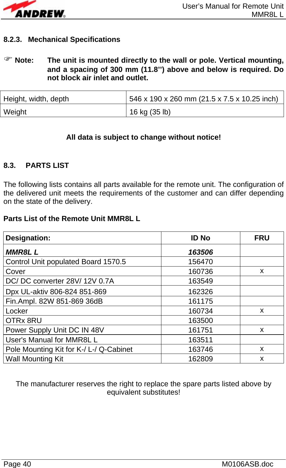  User’s Manual for Remote Unit MMR8L L Page 40    M0106ASB.doc  8.2.3. Mechanical Specifications  ) Note:  The unit is mounted directly to the wall or pole. Vertical mounting, and a spacing of 300 mm (11.8’’) above and below is required. Do not block air inlet and outlet.  Height, width, depth  546 x 190 x 260 mm (21.5 x 7.5 x 10.25 inch) Weight  16 kg (35 lb)  All data is subject to change without notice!  8.3. PARTS LIST  The following lists contains all parts available for the remote unit. The configuration of the delivered unit meets the requirements of the customer and can differ depending on the state of the delivery.  Parts List of the Remote Unit MMR8L L  Designation: ID No FRU MMR8L L  163506   Control Unit populated Board 1570.5  156470   Cover 160736 x DC/ DC converter 28V/ 12V 0.7A  163549   Dpx UL-aktiv 806-824 851-869  162326   Fin.Ampl. 82W 851-869 36dB  161175   Locker 160734 x OTRx 8RU  163500   Power Supply Unit DC IN 48V  161751  x User&apos;s Manual for MMR8L L  163511   Pole Mounting Kit for K-/ L-/ Q-Cabinet  163746  x Wall Mounting Kit  162809  x  The manufacturer reserves the right to replace the spare parts listed above by equivalent substitutes!   