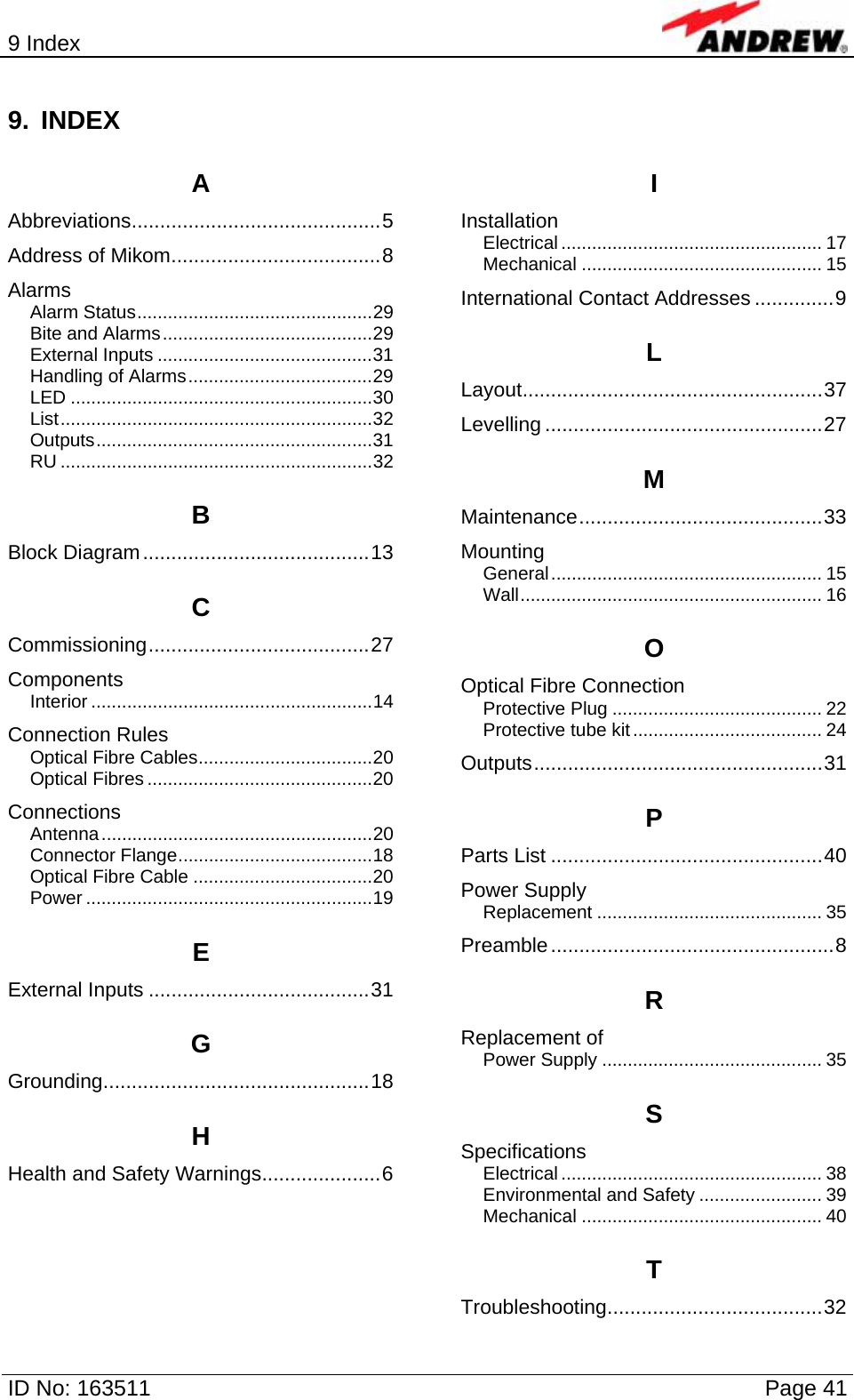 9 Index  ID No: 163511      Page 41 9. INDEX A Abbreviations............................................5 Address of Mikom.....................................8 Alarms Alarm Status..............................................29 Bite and Alarms.........................................29 External Inputs ..........................................31 Handling of Alarms....................................29 LED ...........................................................30 List.............................................................32 Outputs......................................................31 RU .............................................................32 B Block Diagram........................................13 C Commissioning.......................................27 Components Interior .......................................................14 Connection Rules Optical Fibre Cables..................................20 Optical Fibres ............................................20 Connections Antenna.....................................................20 Connector Flange......................................18 Optical Fibre Cable ...................................20 Power ........................................................19 E External Inputs .......................................31 G Grounding...............................................18 H Health and Safety Warnings.....................6 I Installation Electrical ................................................... 17 Mechanical ............................................... 15 International Contact Addresses ..............9 L Layout.....................................................37 Levelling .................................................27 M Maintenance...........................................33 Mounting General..................................................... 15 Wall........................................................... 16 O Optical Fibre Connection Protective Plug ......................................... 22 Protective tube kit..................................... 24 Outputs...................................................31 P Parts List ................................................40 Power Supply Replacement ............................................ 35 Preamble..................................................8 R Replacement of Power Supply ........................................... 35 S Specifications Electrical ................................................... 38 Environmental and Safety ........................ 39 Mechanical ............................................... 40 T Troubleshooting......................................32  