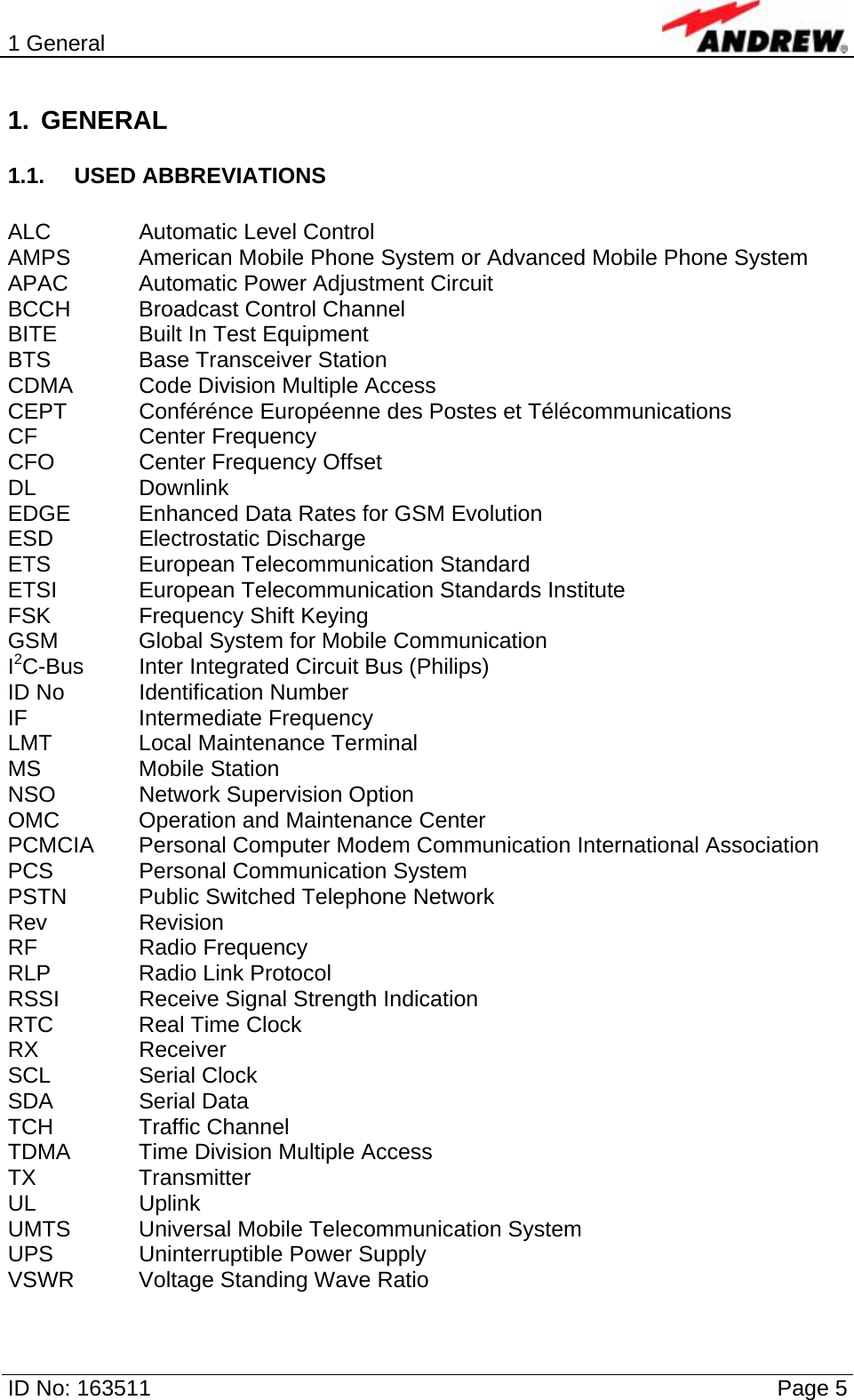 1 General  ID No: 163511      Page 5 1. GENERAL 1.1. USED ABBREVIATIONS  ALC    Automatic Level Control AMPS   American Mobile Phone System or Advanced Mobile Phone System APAC   Automatic Power Adjustment Circuit BCCH   Broadcast Control Channel BITE    Built In Test Equipment BTS    Base Transceiver Station CDMA   Code Division Multiple Access CEPT   Conférénce Européenne des Postes et Télécommunications CF   Center Frequency CFO    Center Frequency Offset DL   Downlink EDGE   Enhanced Data Rates for GSM Evolution ESD   Electrostatic Discharge ETS   European Telecommunication Standard ETSI   European Telecommunication Standards Institute FSK    Frequency Shift Keying GSM    Global System for Mobile Communication I2C-Bus  Inter Integrated Circuit Bus (Philips) ID No   Identification Number IF   Intermediate Frequency LMT    Local Maintenance Terminal MS   Mobile Station NSO    Network Supervision Option OMC    Operation and Maintenance Center PCMCIA  Personal Computer Modem Communication International Association PCS    Personal Communication System PSTN   Public Switched Telephone Network Rev   Revision RF   Radio Frequency RLP   Radio Link Protocol RSSI    Receive Signal Strength Indication RTC   Real Time Clock RX   Receiver SCL   Serial Clock SDA   Serial Data TCH   Traffic Channel TDMA   Time Division Multiple Access TX   Transmitter UL   Uplink UMTS   Universal  Mobile  Telecommunication System UPS    Uninterruptible Power Supply VSWR  Voltage Standing Wave Ratio 