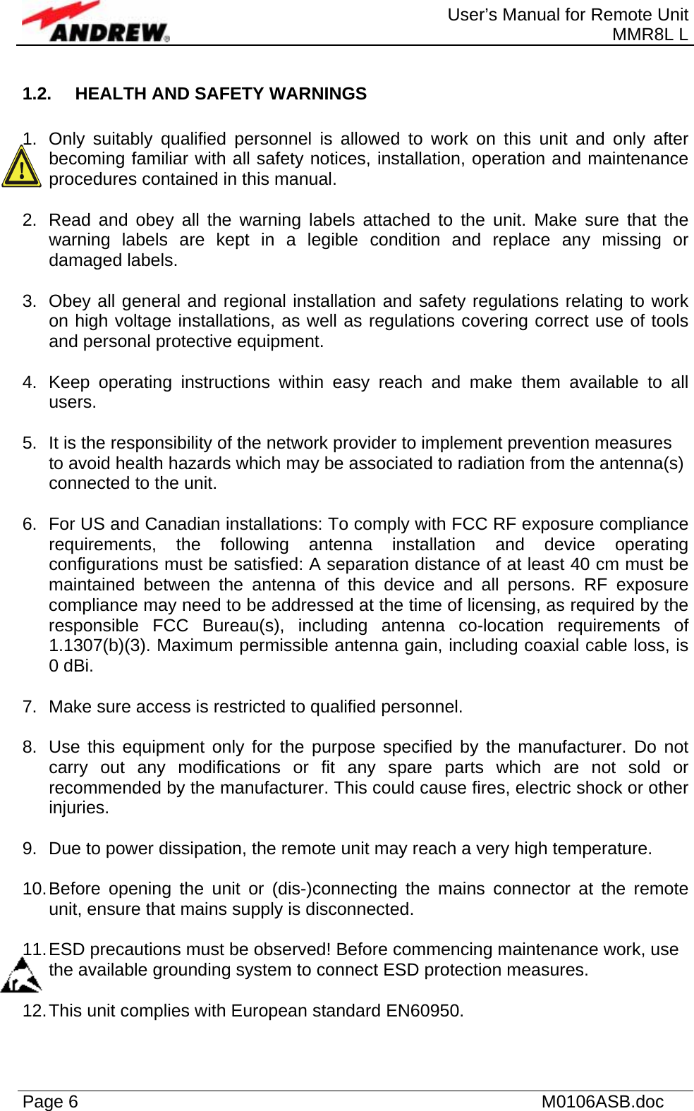  User’s Manual for Remote Unit MMR8L L Page 6    M0106ASB.doc  1.2.  HEALTH AND SAFETY WARNINGS  1.  Only suitably qualified personnel is allowed to work on this unit and only after becoming familiar with all safety notices, installation, operation and maintenance procedures contained in this manual.  2.  Read and obey all the warning labels attached to the unit. Make sure that the warning labels are kept in a legible condition and replace any missing or damaged labels.  3.  Obey all general and regional installation and safety regulations relating to work on high voltage installations, as well as regulations covering correct use of tools and personal protective equipment.  4.  Keep operating instructions within easy reach and make them available to all users.  5.  It is the responsibility of the network provider to implement prevention measures to avoid health hazards which may be associated to radiation from the antenna(s) connected to the unit.  6.  For US and Canadian installations: To comply with FCC RF exposure compliance requirements, the following antenna installation and device operating configurations must be satisfied: A separation distance of at least 40 cm must be maintained between the antenna of this device and all persons. RF exposure compliance may need to be addressed at the time of licensing, as required by the responsible FCC Bureau(s), including antenna co-location requirements of 1.1307(b)(3). Maximum permissible antenna gain, including coaxial cable loss, is 0 dBi.  7.  Make sure access is restricted to qualified personnel.  8.  Use this equipment only for the purpose specified by the manufacturer. Do not carry out any modifications or fit any spare parts which are not sold or recommended by the manufacturer. This could cause fires, electric shock or other injuries.  9.  Due to power dissipation, the remote unit may reach a very high temperature.  10. Before opening the unit or (dis-)connecting the mains connector at the remote unit, ensure that mains supply is disconnected.  11. ESD precautions must be observed! Before commencing maintenance work, use the available grounding system to connect ESD protection measures.  12. This unit complies with European standard EN60950.  