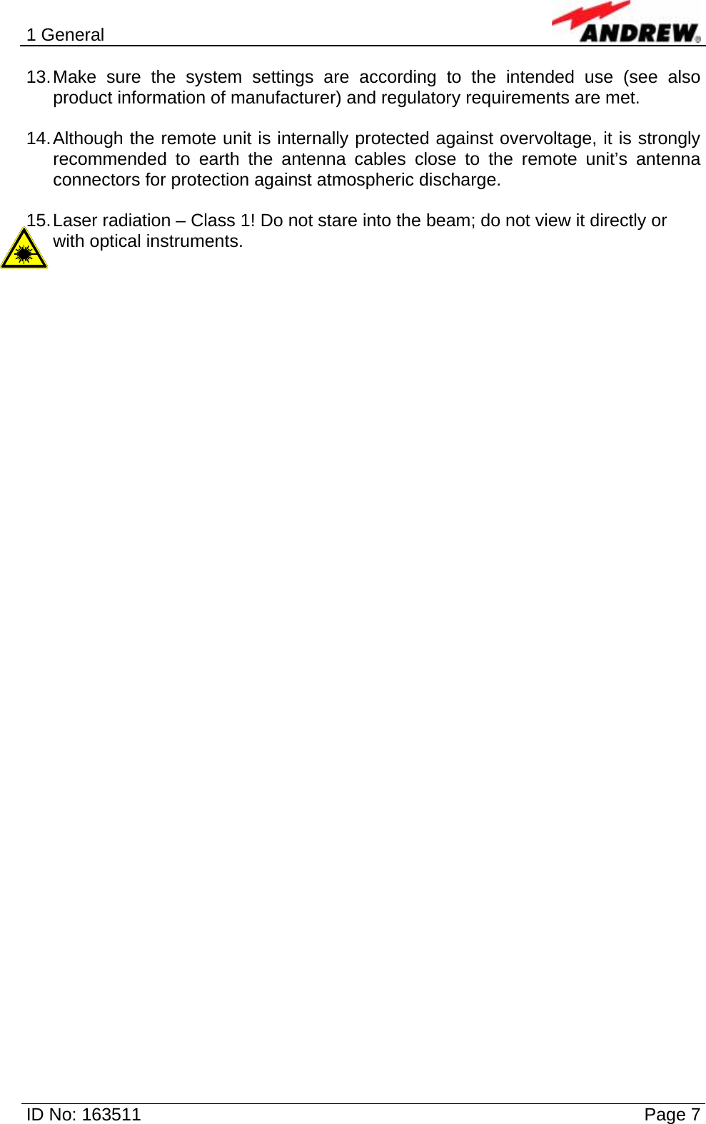 1 General  ID No: 163511      Page 7 13. Make sure the system settings are according to the intended use (see also product information of manufacturer) and regulatory requirements are met.  14. Although the remote unit is internally protected against overvoltage, it is strongly recommended to earth the antenna cables close to the remote unit’s antenna connectors for protection against atmospheric discharge.  15. Laser radiation – Class 1! Do not stare into the beam; do not view it directly or with optical instruments.    