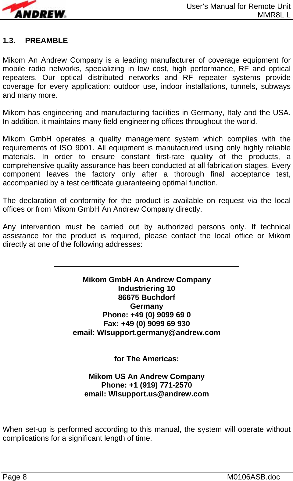  User’s Manual for Remote Unit MMR8L L Page 8    M0106ASB.doc  1.3. PREAMBLE  Mikom An Andrew Company is a leading manufacturer of coverage equipment for mobile radio networks, specializing in low cost, high performance, RF and optical repeaters. Our optical distributed networks and RF repeater systems provide coverage for every application: outdoor use, indoor installations, tunnels, subways and many more.  Mikom has engineering and manufacturing facilities in Germany, Italy and the USA. In addition, it maintains many field engineering offices throughout the world.  Mikom GmbH operates a quality management system which complies with the requirements of ISO 9001. All equipment is manufactured using only highly reliable materials. In order to ensure constant first-rate quality of the products, a comprehensive quality assurance has been conducted at all fabrication stages. Every component leaves the factory only after a thorough final acceptance test, accompanied by a test certificate guaranteeing optimal function.  The declaration of conformity for the product is available on request via the local offices or from Mikom GmbH An Andrew Company directly.  Any intervention must be carried out by authorized persons only. If technical assistance for the product is required, please contact the local office or Mikom directly at one of the following addresses:    Mikom GmbH An Andrew Company  Industriering 10 86675 Buchdorf Germany Phone: +49 (0) 9099 69 0 Fax: +49 (0) 9099 69 930 email: WIsupport.germany@andrew.com   for The Americas:  Mikom US An Andrew Company  Phone: +1 (919) 771-2570 email: WIsupport.us@andrew.com    When set-up is performed according to this manual, the system will operate without complications for a significant length of time.  